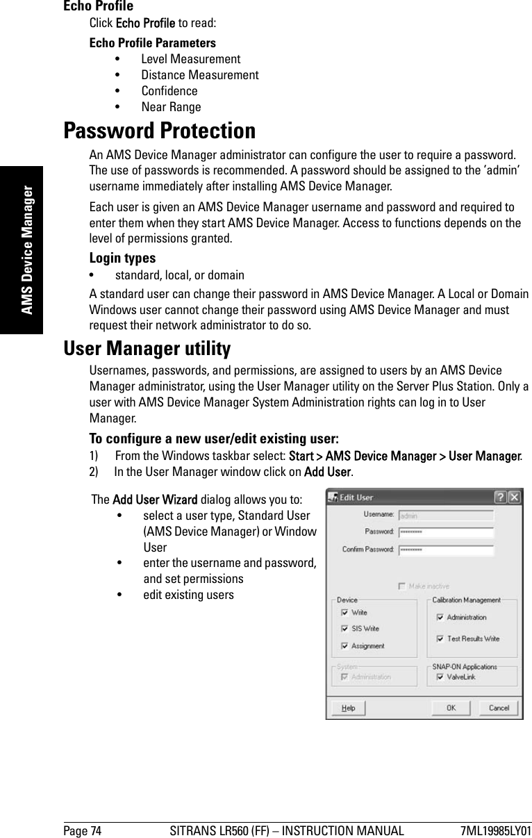 Page 74 SITRANS LR560 (FF) – INSTRUCTION MANUAL 7ML19985LY01mmmmmAMS Device ManagerEcho ProfileClick Echo Profile to read:Echo Profile Parameters• Level Measurement • Distance Measurement • Confidence • Near Range Password ProtectionAn AMS Device Manager administrator can configure the user to require a password. The use of passwords is recommended. A password should be assigned to the ’admin’ username immediately after installing AMS Device Manager.Each user is given an AMS Device Manager username and password and required to enter them when they start AMS Device Manager. Access to functions depends on the level of permissions granted.Login types• standard, local, or domainA standard user can change their password in AMS Device Manager. A Local or Domain Windows user cannot change their password using AMS Device Manager and must request their network administrator to do so.User Manager utilityUsernames, passwords, and permissions, are assigned to users by an AMS Device Manager administrator, using the User Manager utility on the Server Plus Station. Only a user with AMS Device Manager System Administration rights can log in to User Manager. To configure a new user/edit existing user:1) From the Windows taskbar select: Start &gt; AMS Device Manager &gt; User Manager.2) In the User Manager window click on Add User.The Add User Wizard dialog allows you to:• select a user type, Standard User (AMS Device Manager) or Window User• enter the username and password, and set permissions• edit existing users