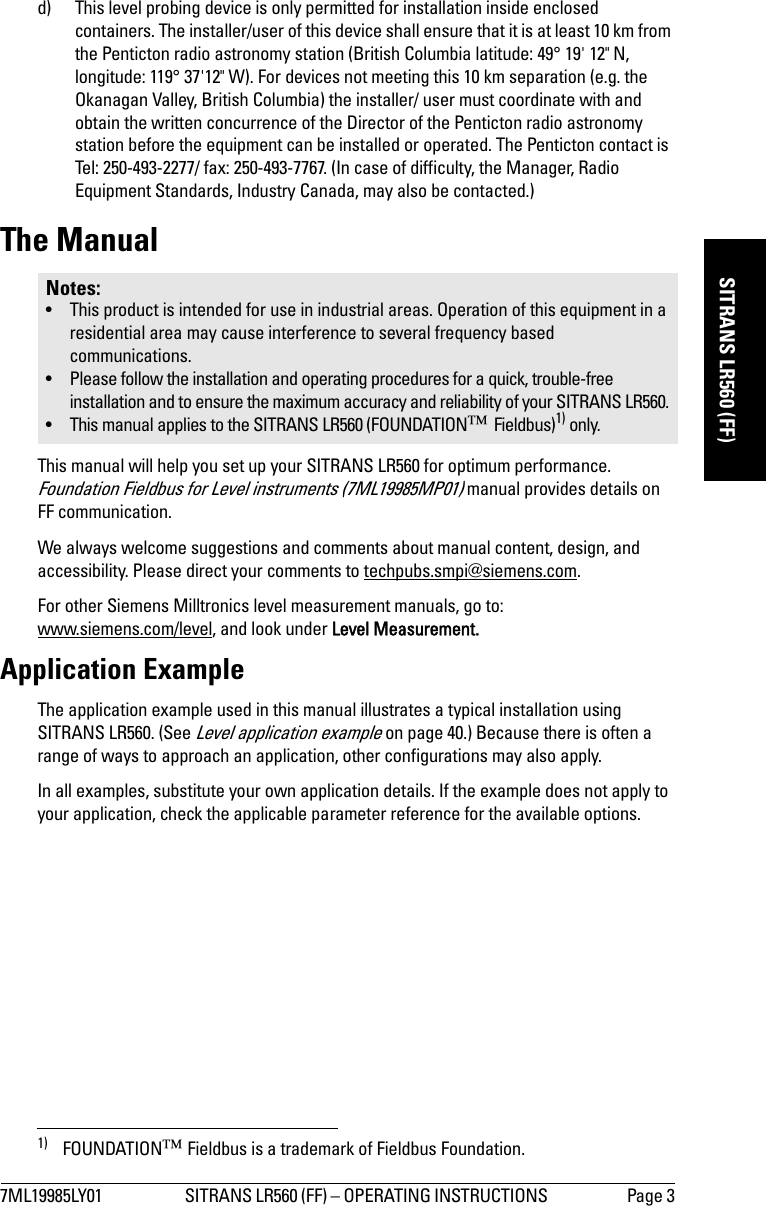 7ML19985LY01 SITRANS LR560 (FF) – OPERATING INSTRUCTIONS  Page 3mmmmmSITRANS LR560 (FF)d) This level probing device is only permitted for installation inside enclosed containers. The installer/user of this device shall ensure that it is at least 10 km from the Penticton radio astronomy station (British Columbia latitude: 49° 19&apos; 12&quot; N, longitude: 119° 37&apos;12&quot; W). For devices not meeting this 10 km separation (e.g. the Okanagan Valley, British Columbia) the installer/ user must coordinate with and obtain the written concurrence of the Director of the Penticton radio astronomy station before the equipment can be installed or operated. The Penticton contact is Tel: 250-493-2277/ fax: 250-493-7767. (In case of difficulty, the Manager, Radio Equipment Standards, Industry Canada, may also be contacted.)The ManualThis manual will help you set up your SITRANS LR560 for optimum performance. Foundation Fieldbus for Level instruments (7ML19985MP01) manual provides details on FF communication. 1)We always welcome suggestions and comments about manual content, design, and accessibility. Please direct your comments to techpubs.smpi@siemens.com. For other Siemens Milltronics level measurement manuals, go to:www.siemens.com/level, and look under Level Measurement.Application ExampleThe application example used in this manual illustrates a typical installation using SITRANS LR560. (See Level application example on page 40.) Because there is often a range of ways to approach an application, other configurations may also apply. In all examples, substitute your own application details. If the example does not apply to your application, check the applicable parameter reference for the available options.Notes:• This product is intended for use in industrial areas. Operation of this equipment in a residential area may cause interference to several frequency based communications.• Please follow the installation and operating procedures for a quick, trouble-free installation and to ensure the maximum accuracy and reliability of your SITRANS LR560. • This manual applies to the SITRANS LR560 (FOUNDATION™ Fieldbus)1) only.1) FOUNDATION™ Fieldbus is a trademark of Fieldbus Foundation.