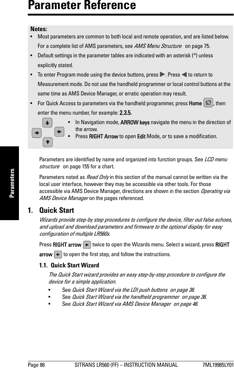 Page 86 SITRANS LR560 (FF) – INSTRUCTION MANUAL 7ML19985LY01mmmmmParametersParameter Reference Parameters are identified by name and organized into function groups. See LCD menu structure   on page 155 for a chart. Parameters noted as Read Only in this section of the manual cannot be written via the local user interface, however they may be accessible via other tools. For those accessible via AMS Device Manager, directions are shown in the section Operating via AMS Device Manager on the pages referenced.1. Quick StartWizards provide step-by step procedures to configure the device, filter out false echoes, and upload and download parameters and firmware to the optional display for easy configuration of multiple LR560s.Press RIGHT arrow   twice to open the Wizards menu. Select a wizard, press RIGHT arrow   to open the first step, and follow the instructions.1.1.  Quick Start WizardThe Quick Start wizard provides an easy step-by-step procedure to configure the device for a simple application.•See Quick Start Wizard via the LDI push buttons  on page 36.•See Quick Start Wizard via the handheld programmer  on page 36.•See Quick Start Wizard via AMS Device Manager  on page 46.Notes: • Most parameters are common to both local and remote operation, and are listed below. For a complete list of AMS parameters, see AMS Menu Structure   on page 75.• Default settings in the parameter tables are indicated with an asterisk (*) unless explicitly stated.• To enter Program mode using the device buttons, press  . Press   to return to Measurement mode. Do not use the handheld programmer or local control buttons at the same time as AMS Device Manager, or erratic operation may result.• For Quick Access to parameters via the handheld programmer, press Home  , then enter the menu number, for example: 2.3.5.• In Navigation mode, ARROW keys navigate the menu in the direction of the arrow. • Press RIGHT Arrow to open Edit Mode, or to save a modification.