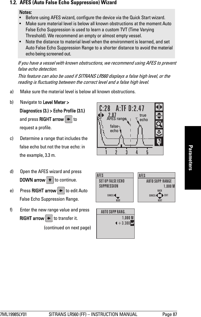 7ML19985LY01 SITRANS LR560 (FF) – INSTRUCTION MANUAL Page 87mmmmmParameters1.2.  AFES (Auto False Echo Suppression) WizardIf you have a vessel with known obstructions, we recommend using AFES to prevent false echo detection. This feature can also be used if SITRANS LR560 displays a false high level, or the reading is fluctuating between the correct level and a false high level.a) Make sure the material level is below all known obstructions.b) Navigate to Level Meter &gt; Diagnostics (3.) &gt; Echo Profile (3.1.) and press RIGHT arrow   to request a profile.c) Determine a range that includes the false echo but not the true echo: in the example, 3.3 m.d) Open the AFES wizard and press DOWN arrow   to continue. e) Press RIGHT arrow   to edit Auto False Echo Suppression Range.f) Enter the new range value and press RIGHT arrow   to transfer it. (continued on next page)Notes: • Before using AFES wizard, configure the device via the Quick Start wizard.• Make sure material level is below all known obstructions at the moment Auto False Echo Suppression is used to learn a custom TVT (Time Varying Threshold). We recommend an empty or almost empty vessel.• Note the distance to material level when the environment is learned, and set Auto False Echo Suppression Range to a shorter distance to avoid the material echo being screened out.false echotrue echoAFES range