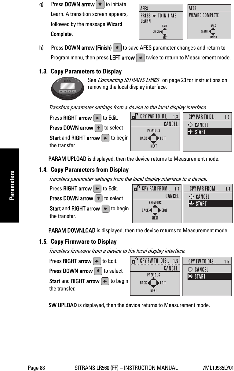 Page 88 SITRANS LR560 (FF) – INSTRUCTION MANUAL 7ML19985LY01mmmmmParametersg) Press DOWN arrow   to initiate Learn. A transition screen appears, followed by the message Wizard Complete.h) Press DOWN arrow (Finish)   to save AFES parameter changes and return to Program menu, then press LEFT arrow   twice to return to Measurement mode.1.3.  Copy Parameters to DisplayTransfers parameter settings from a device to the local display interface.PARAM UPLOAD is displayed, then the device returns to Measurement mode.1.4.  Copy Parameters from DisplayTransfers parameter settings from the local display interface to a device.PARAM DOWNLOAD is displayed, then the device returns to Measurement mode.1.5.  Copy Firmware to DisplayTransfers firmware from a device to the local display interface.SW UPLOAD is displayed, then the device returns to Measurement mode.See Connecting SITRANS LR560   on page 23 for instructions on removing the local display interface.Press RIGHT arrow   to Edit.Press DOWN arrow   to select Start and RIGHT arrow   to begin the transfer.Press RIGHT arrow   to Edit.Press DOWN arrow   to select Start and RIGHT arrow   to begin the transfer.Press RIGHT arrow   to Edit.Press DOWN arrow   to select Start and RIGHT arrow   to begin the transfer.