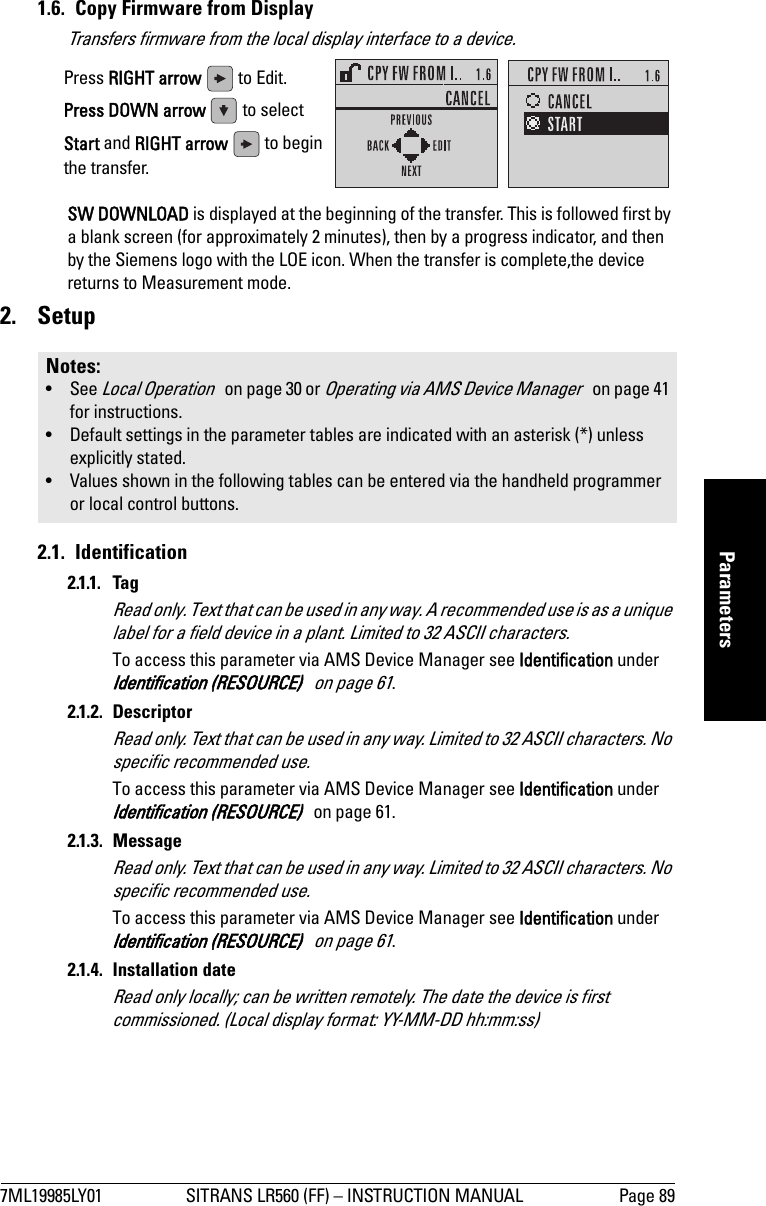 7ML19985LY01 SITRANS LR560 (FF) – INSTRUCTION MANUAL Page 89mmmmmParameters1.6.  Copy Firmware from DisplayTransfers firmware from the local display interface to a device.SW DOWNLOAD is displayed at the beginning of the transfer. This is followed first by a blank screen (for approximately 2 minutes), then by a progress indicator, and then by the Siemens logo with the LOE icon. When the transfer is complete,the device returns to Measurement mode.2. Setup2.1. Identification2.1.1. TagRead only. Text that can be used in any way. A recommended use is as a unique label for a field device in a plant. Limited to 32 ASCII characters.To access this parameter via AMS Device Manager see Identification under Identification (RESOURCE)   on page 61.2.1.2. DescriptorRead only. Text that can be used in any way. Limited to 32 ASCII characters. No specific recommended use. To access this parameter via AMS Device Manager see Identification under Identification (RESOURCE)   on page 61.2.1.3. MessageRead only. Text that can be used in any way. Limited to 32 ASCII characters. No specific recommended use. To access this parameter via AMS Device Manager see Identification under Identification (RESOURCE)   on page 61.2.1.4. Installation dateRead only locally; can be written remotely. The date the device is first commissioned. (Local display format: YY-MM-DD hh:mm:ss)Notes: • See Local Operation   on page 30 or Operating via AMS Device Manager   on page 41 for instructions.• Default settings in the parameter tables are indicated with an asterisk (*) unless explicitly stated.• Values shown in the following tables can be entered via the handheld programmer or local control buttons.Press RIGHT arrow   to Edit.Press DOWN arrow   to select Start and RIGHT arrow   to begin the transfer.