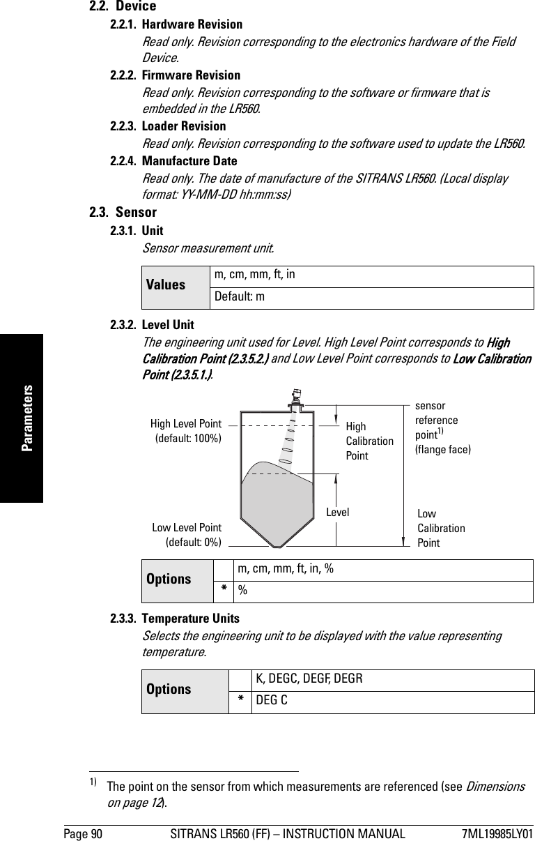 Page 90 SITRANS LR560 (FF) – INSTRUCTION MANUAL 7ML19985LY01mmmmmParameters2.2. Device2.2.1. Hardware RevisionRead only. Revision corresponding to the electronics hardware of the Field Device.2.2.2. Firmware RevisionRead only. Revision corresponding to the software or firmware that is embedded in the LR560.2.2.3. Loader RevisionRead only. Revision corresponding to the software used to update the LR560.2.2.4. Manufacture DateRead only. The date of manufacture of the SITRANS LR560. (Local display format: YY-MM-DD hh:mm:ss)2.3. Sensor2.3.1. UnitSensor measurement unit.2.3.2. Level UnitThe engineering unit used for Level. High Level Point corresponds to High Calibration Point (2.3.5.2.) and Low Level Point corresponds to Low Calibration Point (2.3.5.1.).1)2.3.3. Temperature UnitsSelects the engineering unit to be displayed with the value representing temperature.Values m, cm, mm, ft, inDefault: mOptions m, cm, mm, ft, in, %*%1) The point on the sensor from which measurements are referenced (see Dimensions  on page 12).Options K, DEGC, DEGF, DEGR*DEG CHigh Level Point(default: 100%)Low Level Point(default: 0%)Level Low Calibration PointHigh Calibration Pointsensor reference point1) (flange face)