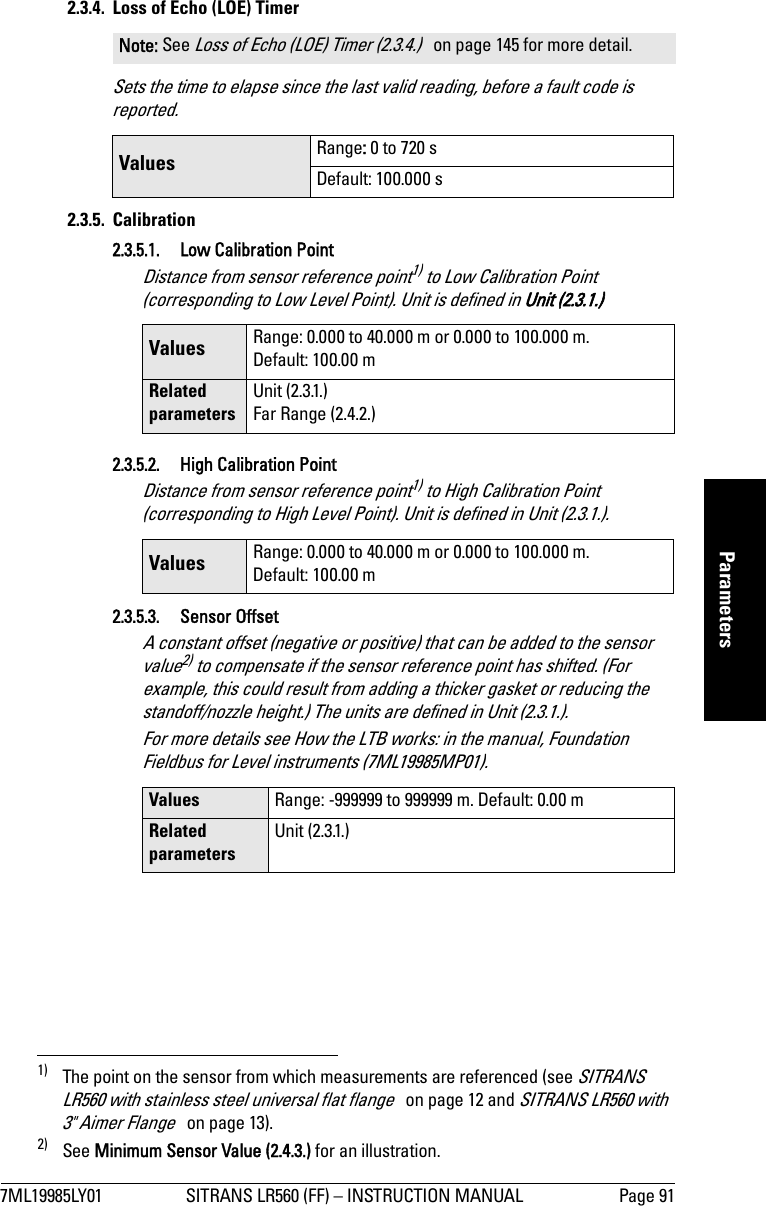 7ML19985LY01 SITRANS LR560 (FF) – INSTRUCTION MANUAL Page 91mmmmmParameters2.3.4.  Loss of Echo (LOE) TimerSets the time to elapse since the last valid reading, before a fault code is reported.2.3.5. Calibration2.3.5.1. Low Calibration PointDistance from sensor reference point1) to Low Calibration Point (corresponding to Low Level Point). Unit is defined in Unit (2.3.1.)2.3.5.2. High Calibration PointDistance from sensor reference point1) to High Calibration Point (corresponding to High Level Point). Unit is defined in Unit (2.3.1.).2.3.5.3. Sensor Offset A constant offset (negative or positive) that can be added to the sensor value2) to compensate if the sensor reference point has shifted. (For example, this could result from adding a thicker gasket or reducing the standoff/nozzle height.) The units are defined in Unit (2.3.1.). For more details see How the LTB works: in the manual, Foundation Fieldbus for Level instruments (7ML19985MP01).Note: See Loss of Echo (LOE) Timer (2.3.4.)   on page 145 for more detail.Values  Range: 0 to 720 sDefault: 100.000 s1) The point on the sensor from which measurements are referenced (see SITRANS LR560 with stainless steel universal flat flange   on page 12 and SITRANS LR560 with 3&quot; Aimer Flange   on page 13).Values Range: 0.000 to 40.000 m or 0.000 to 100.000 m. Default: 100.00 mRelated parametersUnit (2.3.1.)Far Range (2.4.2.)Values Range: 0.000 to 40.000 m or 0.000 to 100.000 m. Default: 100.00 m2) See Minimum Sensor Value (2.4.3.) for an illustration.Values Range: -999999 to 999999 m. Default: 0.00 mRelated parametersUnit (2.3.1.)