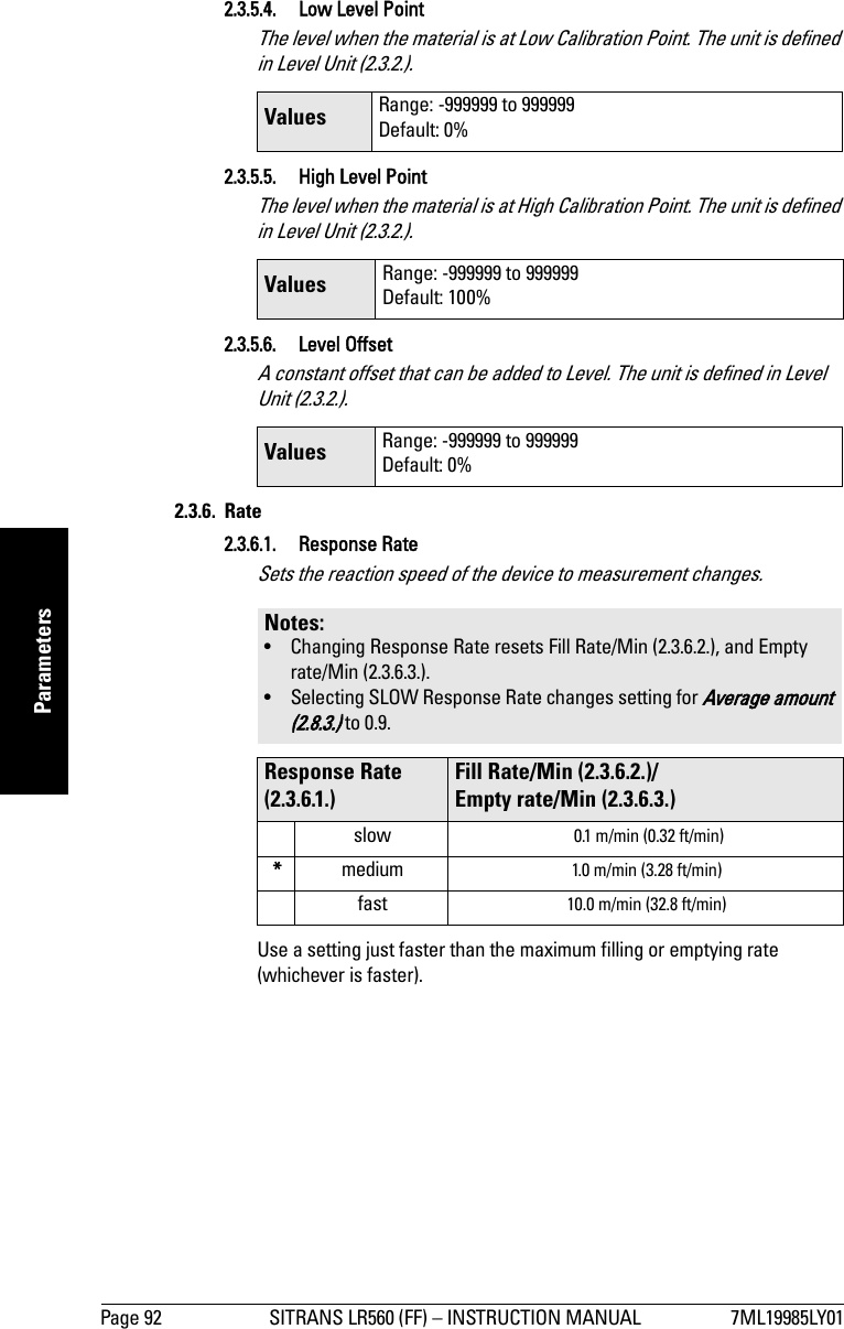 Page 92 SITRANS LR560 (FF) – INSTRUCTION MANUAL 7ML19985LY01mmmmmParameters2.3.5.4. Low Level PointThe level when the material is at Low Calibration Point. The unit is defined in Level Unit (2.3.2.).2.3.5.5.  High Level PointThe level when the material is at High Calibration Point. The unit is defined in Level Unit (2.3.2.). 2.3.5.6. Level OffsetA constant offset that can be added to Level. The unit is defined in Level Unit (2.3.2.).2.3.6. Rate2.3.6.1. Response RateSets the reaction speed of the device to measurement changes.Use a setting just faster than the maximum filling or emptying rate (whichever is faster). Values Range: -999999 to 999999Default: 0%Values Range: -999999 to 999999Default: 100%Values Range: -999999 to 999999Default: 0%Notes: • Changing Response Rate resets Fill Rate/Min (2.3.6.2.), and Empty rate/Min (2.3.6.3.).• Selecting SLOW Response Rate changes setting for Average amount (2.8.3.) to 0.9.Response Rate (2.3.6.1.)Fill Rate/Min (2.3.6.2.)/Empty rate/Min (2.3.6.3.)slow  0.1 m/min (0.32 ft/min)*medium 1.0 m/min (3.28 ft/min)fast 10.0 m/min (32.8 ft/min)