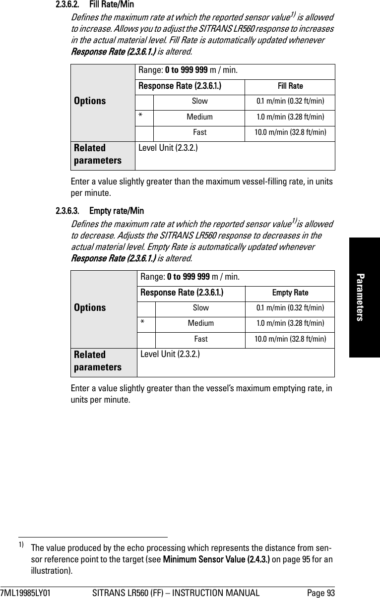 7ML19985LY01 SITRANS LR560 (FF) – INSTRUCTION MANUAL Page 93mmmmmParameters2.3.6.2. Fill Rate/MinDefines the maximum rate at which the reported sensor value1) is allowed to increase. Allows you to adjust the SITRANS LR560 response to increases in the actual material level. Fill Rate is automatically updated whenever Response Rate (2.3.6.1.) is altered. Enter a value slightly greater than the maximum vessel-filling rate, in units per minute. 2.3.6.3. Empty rate/MinDefines the maximum rate at which the reported sensor value1)is allowed to decrease. Adjusts the SITRANS LR560 response to decreases in the actual material level. Empty Rate is automatically updated whenever Response Rate (2.3.6.1.) is altered.Enter a value slightly greater than the vessel’s maximum emptying rate, in units per minute.1) The value produced by the echo processing which represents the distance from sen-sor reference point to the target (see Minimum Sensor Value (2.4.3.) on page 95 for an illustration).OptionsRange: 0 to 999 999 m / min.Response Rate (2.3.6.1.) Fill Rate Slow 0.1 m/min (0.32 ft/min)*Medium 1.0 m/min (3.28 ft/min)Fast 10.0 m/min (32.8 ft/min)Related parametersLevel Unit (2.3.2.)OptionsRange: 0 to 999 999 m / min.Response Rate (2.3.6.1.) Empty RateSlow 0.1 m/min (0.32 ft/min)*Medium 1.0 m/min (3.28 ft/min)Fast 10.0 m/min (32.8 ft/min)Related parametersLevel Unit (2.3.2.)