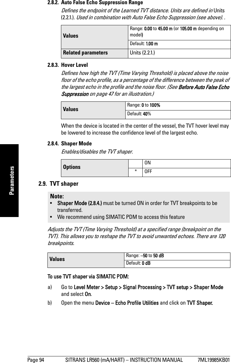 Page 94 SITRANS LR560 (mA/HART) – INSTRUCTION MANUAL 7ML19985KB01mmmmmParameters2.8.2.  Auto False Echo Suppression RangeDefines the endpoint of the Learned TVT distance. Units are defined in Units (2.2.1.). Used in combination with Auto False Echo Suppression (see above). .2.8.3. Hover Level Defines how high the TVT (Time Varying Threshold) is placed above the noise floor of the echo profile, as a percentage of the difference between the peak of the largest echo in the profile and the noise floor. (See Before Auto False Echo Suppression on page 47 for an illustration.)When the device is located in the center of the vessel, the TVT hover level may be lowered to increase the confidence level of the largest echo.2.8.4. Shaper ModeEnables/disables the TVT shaper.2.9. TVT shaperAdjusts the TVT (Time Varying Threshold) at a specified range (breakpoint on the TVT). This allows you to reshape the TVT to avoid unwanted echoes. There are 120 breakpoints. To use TVT shaper via SIMATIC PDM: a) Go to Level Meter &gt; Setup &gt; Signal Processing &gt; TVT setup &gt; Shaper Mode and select On.b) Open the menu Device – Echo Profile Utilities and click on TVT Shaper. Values Range: 0.00 to 45.00 m (or 105.00 m depending on model)Default: 1.0 0 mRelated parameters Units (2.2.1.)Values  Range: 0 to 100%Default: 40%Options ON*OFFNote: •Shaper Mode (2.8.4.) must be turned ON in order for TVT breakpoints to be transferred.• We recommend using SIMATIC PDM to access this featureValues  Range: –50 to 50 dBDefault: 0 dB