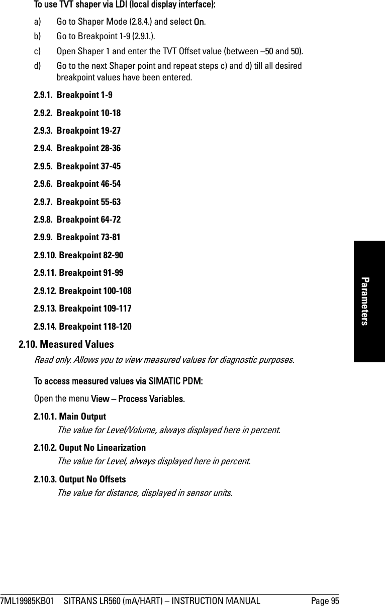 7ML19985KB01 SITRANS LR560 (mA/HART) – INSTRUCTION MANUAL Page 95mmmmmParametersTo use TVT shaper via LDI (local display interface):a) Go to Shaper Mode (2.8.4.) and select On.b) Go to Breakpoint 1-9 (2.9.1.).c) Open Shaper 1 and enter the TVT Offset value (between –50 and 50).d) Go to the next Shaper point and repeat steps c) and d) till all desired breakpoint values have been entered.2.9.1. Breakpoint 1-92.9.2. Breakpoint 10-182.9.3. Breakpoint 19-272.9.4. Breakpoint 28-362.9.5. Breakpoint 37-452.9.6. Breakpoint 46-542.9.7. Breakpoint 55-632.9.8. Breakpoint 64-722.9.9. Breakpoint 73-812.9.10. Breakpoint 82-902.9.11. Breakpoint 91-992.9.12. Breakpoint 100-1082.9.13. Breakpoint 109-1172.9.14. Breakpoint 118-1202.10. Measured ValuesRead only. Allows you to view measured values for diagnostic purposes. To access measured values via SIMATIC PDM:Open the menu View – Process Variables. 2.10.1. Main OutputThe value for Level/Volume, always displayed here in percent. 2.10.2. Ouput No LinearizationThe value for Level, always displayed here in percent. 2.10.3. Output No OffsetsThe value for distance, displayed in sensor units. 