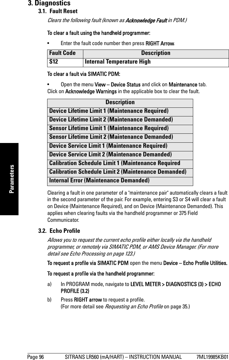 Page 96 SITRANS LR560 (mA/HART) – INSTRUCTION MANUAL 7ML19985KB01mmmmmParameters3. Diagnostics3.1. Fault Reset Clears the following fault (known as Acknowledge Fault in PDM.)To clear a fault using the handheld programmer:• Enter the fault code number then press RIGHT Arrow.To clear a fault via SIMATIC PDM:• Open the menu View – Device Status and click on Maintenance tab.Click on Acknowledge Warnings in the applicable box to clear the fault.Clearing a fault in one parameter of a &quot;maintenance pair&quot; automatically clears a fault in the second parameter of the pair. For example, entering S3 or S4 will clear a fault on Device (Maintenance Required), and on Device (Maintenance Demanded). This applies when clearing faults via the handheld programmer or 375 Field Communicator.3.2. Echo ProfileAllows you to request the current echo profile either locally via the handheld programmer, or remotely via SIMATIC PDM, or AMS Device Manager. (For more detail see Echo Processing on page 123.)To request a profile via SIMATIC PDM open the menu Device – Echo Profile Utilities. To request a profile via the handheld programmer: a) In PROGRAM mode, navigate to LEVEL METER &gt; DIAGNOSTICS (3) &gt; ECHO PROFILE (3.2)b) Press RIGHT arrow to request a profile.(For more detail see Requesting an Echo Profile on page 35.)Fault Code DescriptionS12 Internal Temperature HighDescriptionDevice Lifetime Limit 1 (Maintenance Required)Device Lifetime Limit 2 (Maintenance Demanded)Sensor Lifetime Limit 1 (Maintenance Required)Sensor Lifetime Limit 2 (Maintenance Demanded)Device Service Limit 1 (Maintenance Required)Device Service Limit 2 (Maintenance Demanded)Calibration Schedule Limit 1 (Maintenance RequiredCalibration Schedule Limit 2 (Maintenance Demanded)Internal Error (Maintenance Demanded)