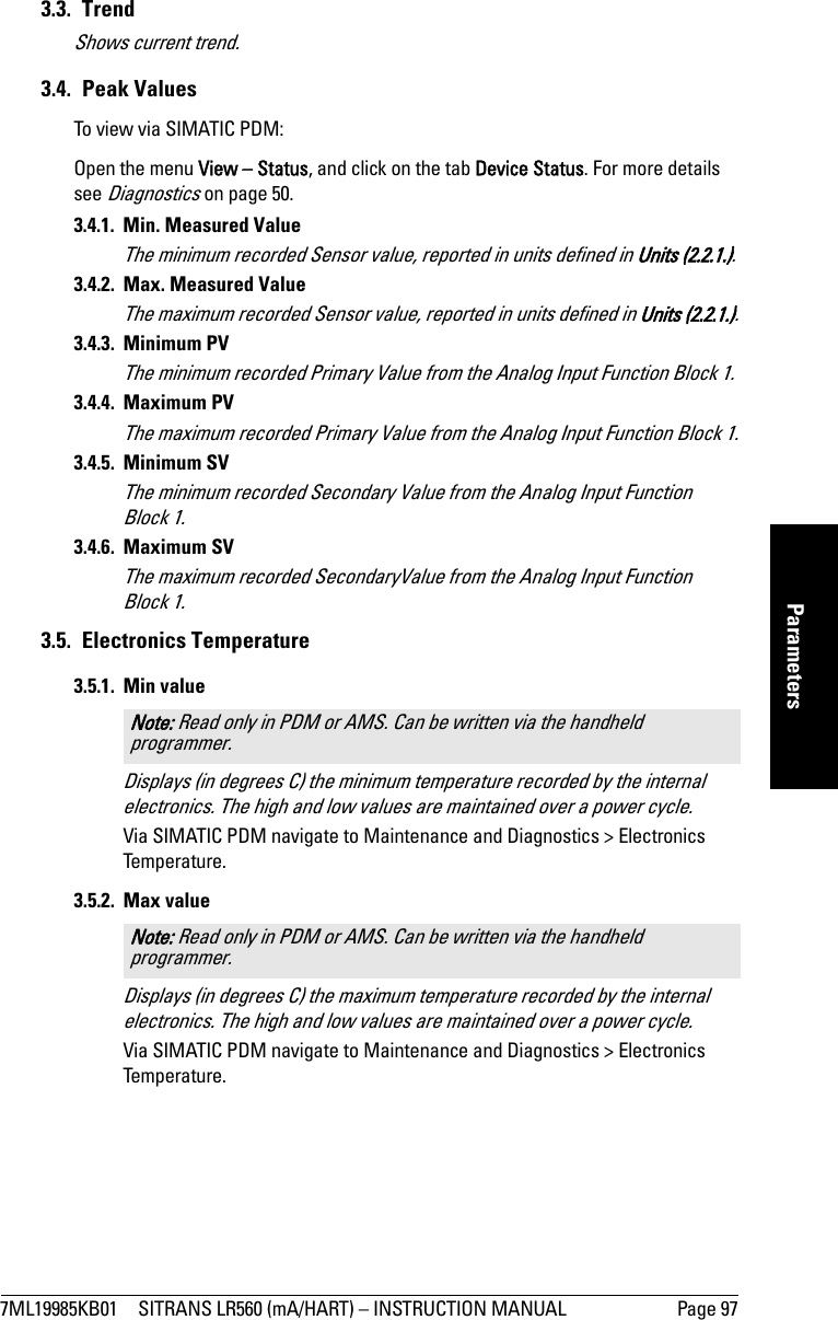 7ML19985KB01 SITRANS LR560 (mA/HART) – INSTRUCTION MANUAL Page 97mmmmmParameters3.3. TrendShows current trend. 3.4. Peak ValuesTo view via SIMATIC PDM:Open the menu View – Status, and click on the tab Device Status. For more details see Diagnostics on page 50.3.4.1.  Min. Measured ValueThe minimum recorded Sensor value, reported in units defined in Units (2.2.1.).3.4.2.  Max. Measured ValueThe maximum recorded Sensor value, reported in units defined in Units (2.2.1.).3.4.3. Minimum PVThe minimum recorded Primary Value from the Analog Input Function Block 1.3.4.4. Maximum PVThe maximum recorded Primary Value from the Analog Input Function Block 1.3.4.5. Minimum SVThe minimum recorded Secondary Value from the Analog Input Function Block 1.3.4.6. Maximum SVThe maximum recorded SecondaryValue from the Analog Input Function Block 1.3.5. Electronics Temperature3.5.1. Min valueDisplays (in degrees C) the minimum temperature recorded by the internal electronics. The high and low values are maintained over a power cycle. Via SIMATIC PDM navigate to Maintenance and Diagnostics &gt; Electronics Temperature.3.5.2. Max valueDisplays (in degrees C) the maximum temperature recorded by the internal electronics. The high and low values are maintained over a power cycle. Via SIMATIC PDM navigate to Maintenance and Diagnostics &gt; Electronics Temperature.Note: Read only in PDM or AMS. Can be written via the handheld programmer. Note: Read only in PDM or AMS. Can be written via the handheld programmer. 