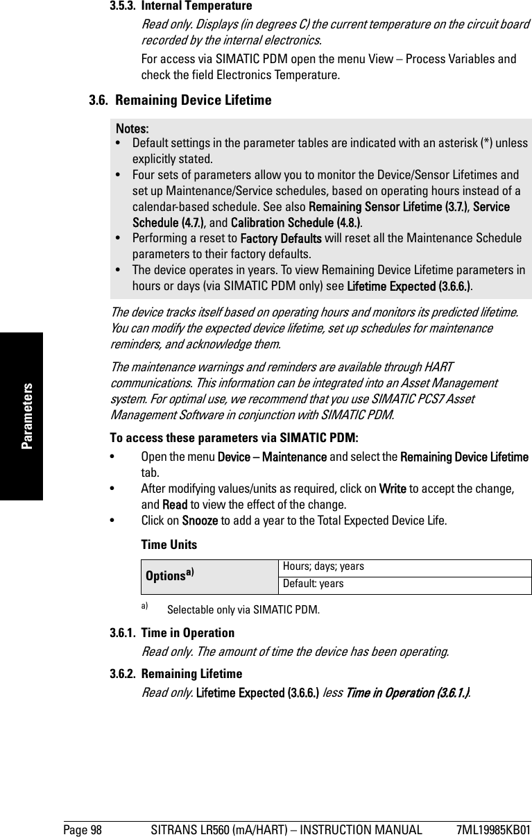 Page 98 SITRANS LR560 (mA/HART) – INSTRUCTION MANUAL 7ML19985KB01mmmmmParameters3.5.3. Internal TemperatureRead only. Displays (in degrees C) the current temperature on the circuit board recorded by the internal electronics. For access via SIMATIC PDM open the menu View – Process Variables and check the field Electronics Temperature.3.6.  Remaining Device LifetimeThe device tracks itself based on operating hours and monitors its predicted lifetime. You can modify the expected device lifetime, set up schedules for maintenance reminders, and acknowledge them. The maintenance warnings and reminders are available through HART communications. This information can be integrated into an Asset Management system. For optimal use, we recommend that you use SIMATIC PCS7 Asset Management Software in conjunction with SIMATIC PDM.To access these parameters via SIMATIC PDM:• Open the menu Device – Maintenance and select the Remaining Device Lifetime tab.• After modifying values/units as required, click on Write to accept the change, and Read to view the effect of the change.• Click on Snooze to add a year to the Total Expected Device Life. Time Units3.6.1. Time in OperationRead only. The amount of time the device has been operating.3.6.2. Remaining LifetimeRead only. Lifetime Expected (3.6.6.) less Time in Operation (3.6.1.).Notes: • Default settings in the parameter tables are indicated with an asterisk (*) unless explicitly stated.• Four sets of parameters allow you to monitor the Device/Sensor Lifetimes and set up Maintenance/Service schedules, based on operating hours instead of a calendar-based schedule. See also Remaining Sensor Lifetime (3.7.), Service Schedule (4.7.), and Calibration Schedule (4.8.).• Performing a reset to Factory Defaults will reset all the Maintenance Schedule parameters to their factory defaults.• The device operates in years. To view Remaining Device Lifetime parameters in hours or days (via SIMATIC PDM only) see Lifetime Expected (3.6.6.).Optionsa)a) Selectable only via SIMATIC PDM.Hours; days; yearsDefault: years