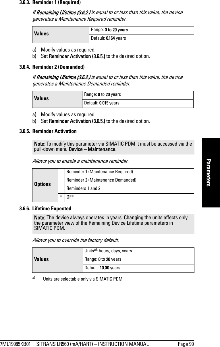 7ML19985KB01 SITRANS LR560 (mA/HART) – INSTRUCTION MANUAL Page 99mmmmmParameters3.6.3. Reminder 1 (Required)If Remaining Lifetime (3.6.2.) is equal to or less than this value, the device generates a Maintenance Required reminder.a) Modify values as required.b) Set Reminder Activation (3.6.5.) to the desired option.3.6.4. Reminder 2 (Demanded) If Remaining Lifetime (3.6.2.) is equal to or less than this value, the device generates a Maintenance Demanded reminder.a) Modify values as required.b) Set Reminder Activation (3.6.5.) to the desired option.3.6.5. Reminder ActivationAllows you to enable a maintenance reminder.3.6.6. Lifetime ExpectedAllows you to override the factory default.Values Range: 0 to 20 yearsDefault: 0.164 yearsValues Range: 0 to 20 yearsDefault: 0.019 yearsNote: To modify this parameter via SIMATIC PDM it must be accessed via the pull-down menu Device – Maintenance. OptionsReminder 1 (Maintenance Required)Reminder 2 (Maintenance Demanded)Reminders 1 and 2*OFFNote: The device always operates in years. Changing the units affects only the parameter view of the Remaining Device Lifetime parameters in SIMATIC PDM.ValuesUnitsa): hours, days, yearsa) Units are selectable only via SIMATIC PDM.Range: 0 to 20 yearsDefault: 10.00 years