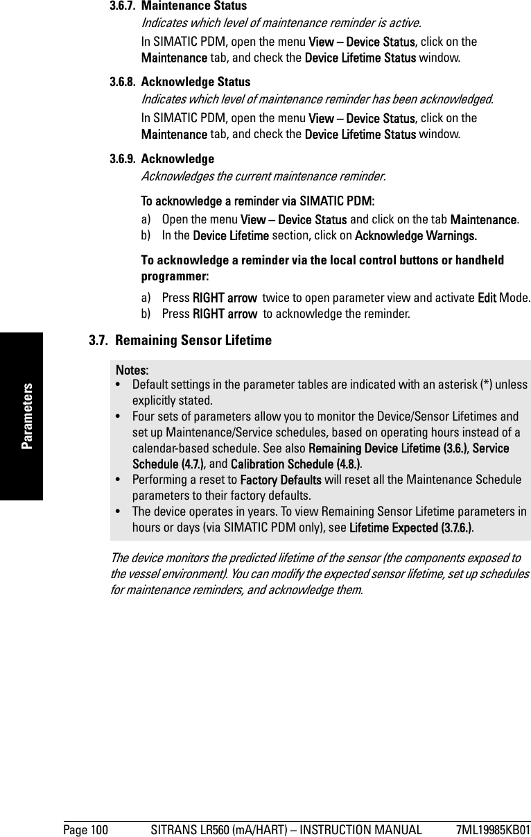 Page 100 SITRANS LR560 (mA/HART) – INSTRUCTION MANUAL 7ML19985KB01mmmmmParameters3.6.7. Maintenance StatusIndicates which level of maintenance reminder is active.In SIMATIC PDM, open the menu View – Device Status, click on the Maintenance tab, and check the Device Lifetime Status window.3.6.8. Acknowledge StatusIndicates which level of maintenance reminder has been acknowledged.In SIMATIC PDM, open the menu View – Device Status, click on the Maintenance tab, and check the Device Lifetime Status window.3.6.9. Acknowledge Acknowledges the current maintenance reminder.To acknowledge a reminder via SIMATIC PDM: a) Open the menu View – Device Status and click on the tab Maintenance.b) In the Device Lifetime section, click on Acknowledge Warnings.To acknowledge a reminder via the local control buttons or handheld programmer: a) Press RIGHT arrow  twice to open parameter view and activate Edit Mode.b) Press RIGHT arrow  to acknowledge the reminder.3.7.  Remaining Sensor LifetimeThe device monitors the predicted lifetime of the sensor (the components exposed to the vessel environment). You can modify the expected sensor lifetime, set up schedules for maintenance reminders, and acknowledge them. Notes: • Default settings in the parameter tables are indicated with an asterisk (*) unless explicitly stated.• Four sets of parameters allow you to monitor the Device/Sensor Lifetimes and set up Maintenance/Service schedules, based on operating hours instead of a calendar-based schedule. See also Remaining Device Lifetime (3.6.), Service Schedule (4.7.), and Calibration Schedule (4.8.).• Performing a reset to Factory Defaults will reset all the Maintenance Schedule parameters to their factory defaults.• The device operates in years. To view Remaining Sensor Lifetime parameters in hours or days (via SIMATIC PDM only), see Lifetime Expected (3.7.6.).