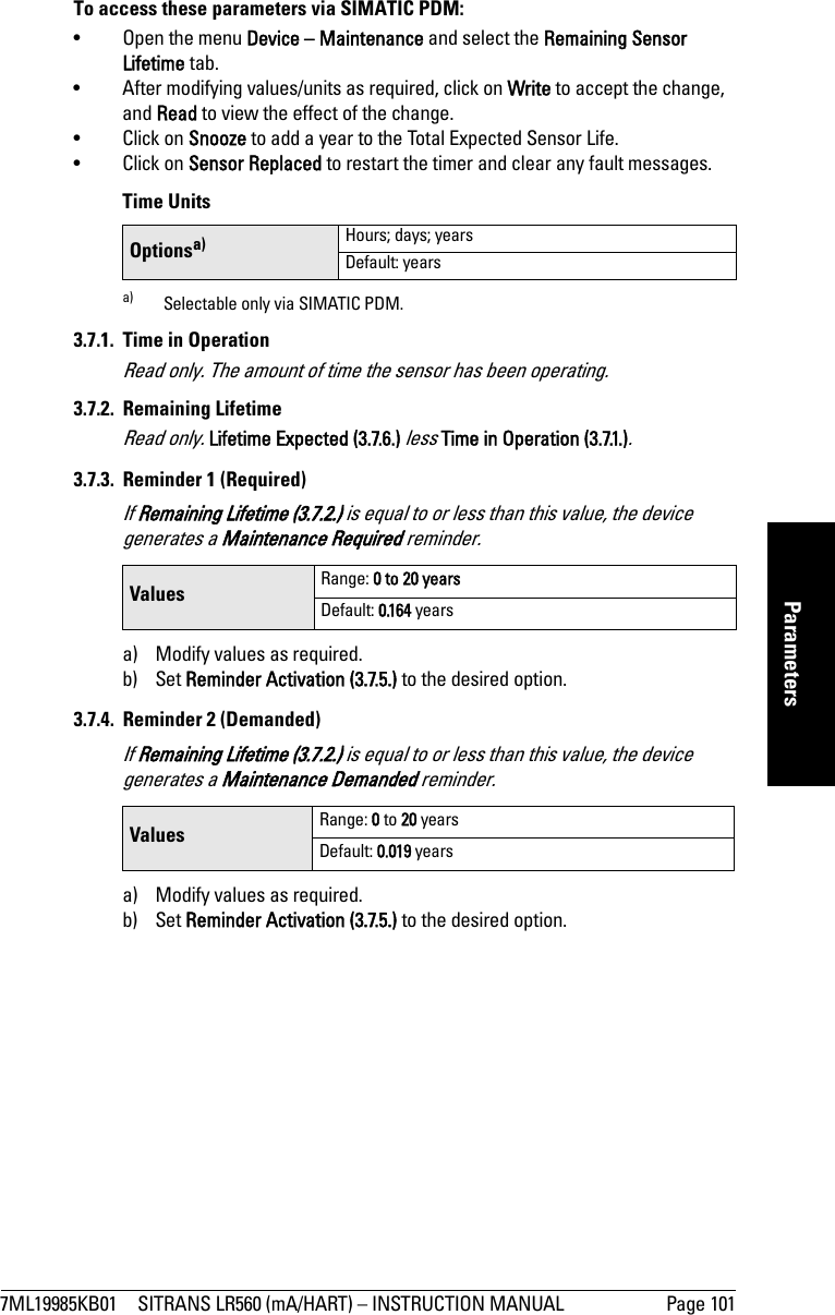 7ML19985KB01 SITRANS LR560 (mA/HART) – INSTRUCTION MANUAL Page 101mmmmmParametersTo access these parameters via SIMATIC PDM:• Open the menu Device – Maintenance and select the Remaining Sensor Lifetime tab.• After modifying values/units as required, click on Write to accept the change, and Read to view the effect of the change.• Click on Snooze to add a year to the Total Expected Sensor Life.• Click on Sensor Replaced to restart the timer and clear any fault messages. Time Units3.7.1. Time in OperationRead only. The amount of time the sensor has been operating.3.7.2. Remaining LifetimeRead only. Lifetime Expected (3.7.6.) less Time in Operation (3.7.1.).3.7.3. Reminder 1 (Required)If Remaining Lifetime (3.7.2.) is equal to or less than this value, the device generates a Maintenance Required reminder. a) Modify values as required.b) Set Reminder Activation (3.7.5.) to the desired option. 3.7.4. Reminder 2 (Demanded)If Remaining Lifetime (3.7.2.) is equal to or less than this value, the device generates a Maintenance Demanded reminder.a) Modify values as required. b) Set Reminder Activation (3.7.5.) to the desired option.Optionsa)a) Selectable only via SIMATIC PDM.Hours; days; yearsDefault: yearsValues Range: 0 to 20 yearsDefault: 0.164 yearsValues Range: 0 to 20 yearsDefault: 0.019 years