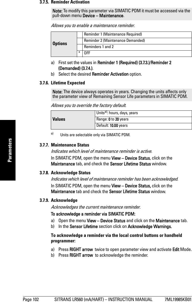 Page 102 SITRANS LR560 (mA/HART) – INSTRUCTION MANUAL 7ML19985KB01mmmmmParameters3.7.5. Reminder ActivationAllows you to enable a maintenance reminder.a) First set the values in Reminder 1 (Required) (3.7.3.)/Reminder 2 (Demanded) (3.7.4.).b) Select the desired Reminder Activation option.3.7.6. Lifetime ExpectedAllows you to override the factory default.3.7.7. Maintenance StatusIndicates which level of maintenance reminder is active.In SIMATIC PDM, open the menu View – Device Status, click on the Maintenance tab, and check the Sensor Lifetime Status window.3.7.8. Acknowledge StatusIndicates which level of maintenance reminder has been acknowledged.In SIMATIC PDM, open the menu View – Device Status, click on the Maintenance tab and check the Sensor Lifetime Status window.3.7.9. Acknowledge Acknowledges the current maintenance reminder.To acknowledge a reminder via SIMATIC PDM: a) Open the menu View – Device Status and click on the Maintenance tab.b) In the Sensor Lifetime section click on Acknowledge Warnings.To acknowledge a reminder via the local control buttons or handheld programmer: a) Press RIGHT arrow  twice to open parameter view and activate Edit Mode.b) Press RIGHT arrow  to acknowledge the reminder.Note: To modify this parameter via SIMATIC PDM it must be accessed via the pull-down menu Device – Maintenance. OptionsReminder 1 (Maintenance Required)Reminder 2 (Maintenance Demanded)Reminders 1 and 2*OFFNote: The device always operates in years. Changing the units affects only the parameter view of Remaining Sensor Life parameters in SIMATIC PDM.ValuesUnitsa): hours, days, yearsa) Units are selectable only via SIMATIC PDM.Range: 0 to 20 yearsDefault: 10.00 years