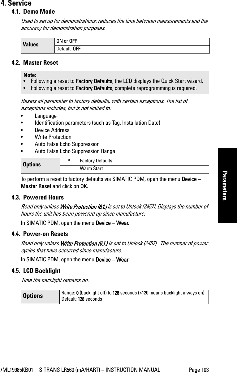 7ML19985KB01 SITRANS LR560 (mA/HART) – INSTRUCTION MANUAL Page 103mmmmmParameters4. Service4.1. Demo ModeUsed to set up for demonstrations: reduces the time between measurements and the accuracy for demonstration purposes. 4.2. Master ResetResets all parameter to factory defaults, with certain exceptions. The list of exceptions includes, but is not limited to: •Language• Identification parameters (such as Tag, Installation Date)• Device Address • Write Protection • Auto False Echo Suppression• Auto False Echo Suppression Range To perform a reset to factory defaults via SIMATIC PDM, open the menu Device – Master Reset and click on OK.4.3. Powered HoursRead only unless Write Protection (6.1.) is set to Unlock (2457). Displays the number of hours the unit has been powered up since manufacture.In SIMATIC PDM, open the menu Device – Wear.4.4. Power-on ResetsRead only unless Write Protection (6.1.) is set to Unlock (2457).. The number of power cycles that have occurred since manufacture.In SIMATIC PDM, open the menu Device – Wear.4.5. LCD BacklightTime the backlight remains on.Values ON or OFFDefault: OFFNote: • Following a reset to Factory Defaults, the LCD displays the Quick Start wizard.• Following a reset to Factory Defaults, complete reprogramming is required.Options *Factory DefaultsWarm StartOptions Range: 0 (backlight off) to 128 seconds (&gt;120 means backlight always on)Default: 128 seconds