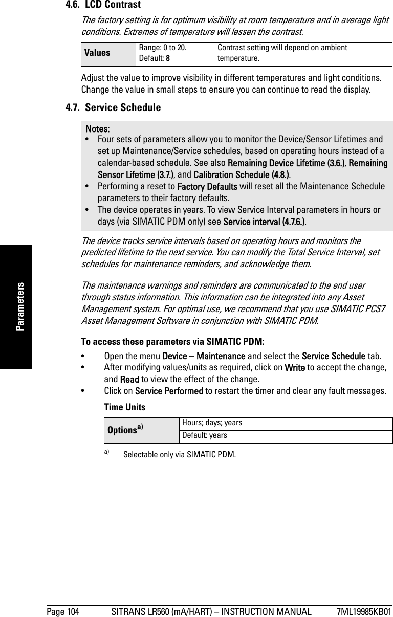 Page 104 SITRANS LR560 (mA/HART) – INSTRUCTION MANUAL 7ML19985KB01mmmmmParameters4.6. LCD Contrast The factory setting is for optimum visibility at room temperature and in average light conditions. Extremes of temperature will lessen the contrast.Adjust the value to improve visibility in different temperatures and light conditions. Change the value in small steps to ensure you can continue to read the display.4.7. Service ScheduleThe device tracks service intervals based on operating hours and monitors the predicted lifetime to the next service. You can modify the Total Service Interval, set schedules for maintenance reminders, and acknowledge them.The maintenance warnings and reminders are communicated to the end user through status information. This information can be integrated into any Asset Management system. For optimal use, we recommend that you use SIMATIC PCS7 Asset Management Software in conjunction with SIMATIC PDM.To access these parameters via SIMATIC PDM:• Open the menu Device – Maintenance and select the Service Schedule tab.• After modifying values/units as required, click on Write to accept the change, and Read to view the effect of the change.• Click on Service Performed to restart the timer and clear any fault messages. Time UnitsValues Range: 0 to 20. Default: 8Contrast setting will depend on ambient temperature.Notes: • Four sets of parameters allow you to monitor the Device/Sensor Lifetimes and set up Maintenance/Service schedules, based on operating hours instead of a calendar-based schedule. See also Remaining Device Lifetime (3.6.), Remaining Sensor Lifetime (3.7.), and Calibration Schedule (4.8.).• Performing a reset to Factory Defaults will reset all the Maintenance Schedule parameters to their factory defaults.• The device operates in years. To view Service Interval parameters in hours or days (via SIMATIC PDM only) see Service interval (4.7.6.).Optionsa)a) Selectable only via SIMATIC PDM.Hours; days; yearsDefault: years