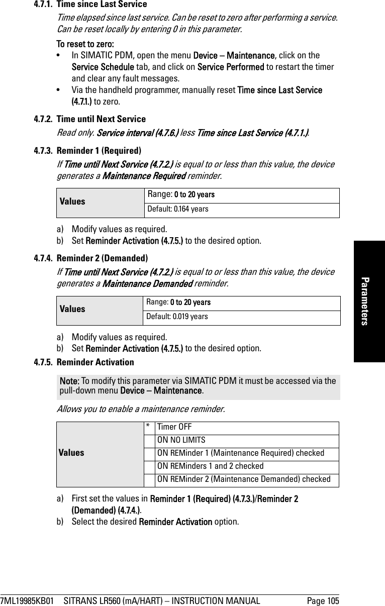 7ML19985KB01 SITRANS LR560 (mA/HART) – INSTRUCTION MANUAL Page 105mmmmmParameters4.7.1.  Time since Last ServiceTime elapsed since last service. Can be reset to zero after performing a service. Can be reset locally by entering 0 in this parameter.To reset to zero:•  In SIMATIC PDM, open the menu Device – Maintenance, click on the Service Schedule tab, and click on Service Performed to restart the timer and clear any fault messages.•  Via the handheld programmer, manually reset Time since Last Service (4.7.1.) to zero.4.7.2.  Time until Next ServiceRead only. Service interval (4.7.6.) less Time since Last Service (4.7.1.).4.7.3. Reminder 1 (Required)If Time until Next Service (4.7.2.) is equal to or less than this value, the device generates a Maintenance Required reminder. a) Modify values as required.b) Set Reminder Activation (4.7.5.) to the desired option.4.7.4. Reminder 2 (Demanded)If Time until Next Service (4.7.2.) is equal to or less than this value, the device generates a Maintenance Demanded reminder.a) Modify values as required.b) Set Reminder Activation (4.7.5.) to the desired option.4.7.5. Reminder ActivationAllows you to enable a maintenance reminder.a) First set the values in Reminder 1 (Required) (4.7.3.)/Reminder 2 (Demanded) (4.7.4.).b) Select the desired Reminder Activation option.Values Range: 0 to 20 yearsDefault: 0.164 yearsValues Range: 0 to 20 yearsDefault: 0.019 yearsNote: To modify this parameter via SIMATIC PDM it must be accessed via the pull-down menu Device – Maintenance. Values*Timer OFFON NO LIMITSON REMinder 1 (Maintenance Required) checkedON REMinders 1 and 2 checkedON REMinder 2 (Maintenance Demanded) checked