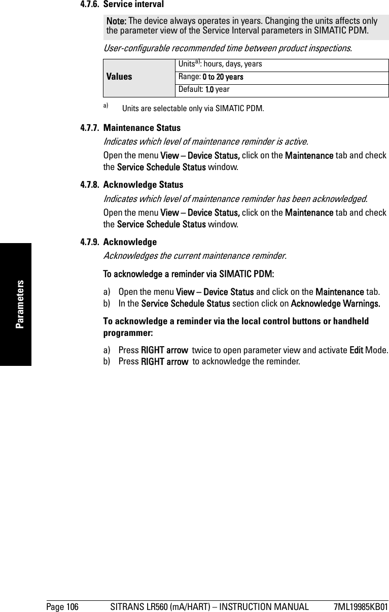 Page 106 SITRANS LR560 (mA/HART) – INSTRUCTION MANUAL 7ML19985KB01mmmmmParameters4.7.6. Service intervalUser-configurable recommended time between product inspections.4.7.7. Maintenance StatusIndicates which level of maintenance reminder is active.Open the menu View – Device Status, click on the Maintenance tab and check the Service Schedule Status window.4.7.8. Acknowledge StatusIndicates which level of maintenance reminder has been acknowledged.Open the menu View – Device Status, click on the Maintenance tab and check the Service Schedule Status window.4.7.9. AcknowledgeAcknowledges the current maintenance reminder.To acknowledge a reminder via SIMATIC PDM: a) Open the menu View – Device Status and click on the Maintenance tab.b) In the Service Schedule Status section click on Acknowledge Warnings.To acknowledge a reminder via the local control buttons or handheld programmer: a) Press RIGHT arrow  twice to open parameter view and activate Edit Mode.b) Press RIGHT arrow  to acknowledge the reminder.Note: The device always operates in years. Changing the units affects only the parameter view of the Service Interval parameters in SIMATIC PDM.ValuesUnitsa): hours, days, yearsa) Units are selectable only via SIMATIC PDM.Range: 0 to 20 yearsDefault: 1.0 year