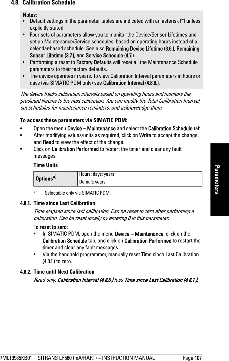 7ML19985KB01 SITRANS LR560 (mA/HART) – INSTRUCTION MANUAL Page 107mmmmmParameters4.8. Calibration ScheduleThe device tracks calibration intervals based on operating hours and monitors the predicted lifetime to the next calibration. You can modify the Total Calibration Interval, set schedules for maintenance reminders, and acknowledge them.To access these parameters via SIMATIC PDM:• Open the menu Device – Maintenance and select the Calibration Schedule tab.• After modifying values/units as required, click on Write to accept the change, and Read to view the effect of the change.• Click on Calibration Performed to restart the timer and clear any fault messages. Time Units4.8.1.  Time since Last CalibrationTime elapsed since last calibration. Can be reset to zero after performing a calibration. Can be reset locally by entering 0 in this parameter.To reset to zero:•  In SIMATIC PDM, open the menu Device – Maintenance, click on the Calibration Schedule tab, and click on Calibration Performed to restart the timer and clear any fault messages.•  Via the handheld programmer, manually reset Time since Last Calibration (4.8.1.) to zero.4.8.2.  Time until Next CalibrationRead only. Calibration Interval (4.8.6.) less Time since Last Calibration (4.8.1.).Notes: • Default settings in the parameter tables are indicated with an asterisk (*) unless explicitly stated.• Four sets of parameters allow you to monitor the Device/Sensor Lifetimes and set up Maintenance/Service schedules, based on operating hours instead of a calendar-based schedule. See also Remaining Device Lifetime (3.6.), Remaining Sensor Lifetime (3.7.), and Service Schedule (4.7.).• Performing a reset to Factory Defaults will reset all the Maintenance Schedule parameters to their factory defaults.• The device operates in years. To view Calibration Interval parameters in hours or days (via SIMATIC PDM only) see Calibration Interval (4.8.6.).Optionsa)a) Selectable only via SIMATIC PDM.Hours; days; yearsDefault: years