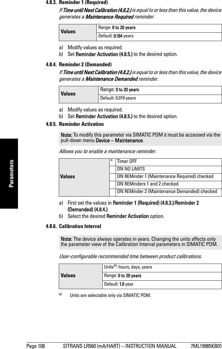 Page 108 SITRANS LR560 (mA/HART) – INSTRUCTION MANUAL 7ML19985KB01mmmmmParameters4.8.3. Reminder 1 (Required)If Time until Next Calibration (4.8.2.) is equal to or less than this value, the device generates a Maintenance Required reminder. a) Modify values as required.b) Set Reminder Activation (4.8.5.) to the desired option.4.8.4. Reminder 2 (Demanded)If Time until Next Calibration (4.8.2.) is equal to or less than this value, the device generates a Maintenance Demanded reminder.a) Modify values as required.b) Set Reminder Activation (4.8.5.) to the desired option.4.8.5. Reminder ActivationAllows you to enable a maintenance reminder.a) First set the values in Reminder 1 (Required) (4.8.3.)/Reminder 2 (Demanded) (4.8.4.).b) Select the desired Reminder Activation option.4.8.6. Calibration IntervalUser-configurable recommended time between product calibrations.Values Range: 0 to 20 yearsDefault: 0.164 yearsValues Range: 0 to 20 yearsDefault: 0.019 yearsNote: To modify this parameter via SIMATIC PDM it must be accessed via the pull-down menu Device – Maintenance. Values*Timer OFFON NO LIMITSON REMinder 1 (Maintenance Required) checkedON REMinders 1 and 2 checkedON REMinder 2 (Maintenance Demanded) checkedNote: The device always operates in years. Changing the units affects only the parameter view of the Calibration Interval parameters in SIMATIC PDM.ValuesUnitsa): hours, days, yearsa) Units are selectable only via SIMATIC PDM.Range: 0 to 20 yearsDefault: 1.0 year