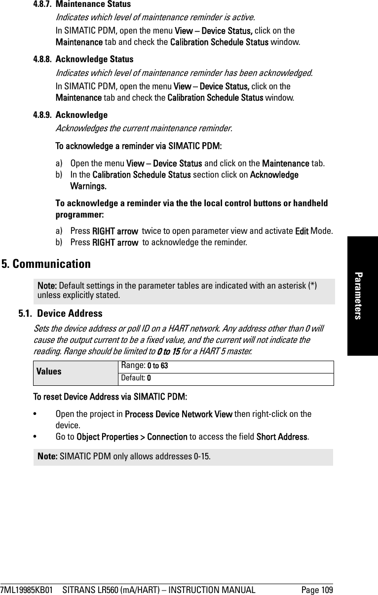 7ML19985KB01 SITRANS LR560 (mA/HART) – INSTRUCTION MANUAL Page 109mmmmmParameters4.8.7. Maintenance StatusIndicates which level of maintenance reminder is active.In SIMATIC PDM, open the menu View – Device Status, click on the Maintenance tab and check the Calibration Schedule Status window.4.8.8. Acknowledge StatusIndicates which level of maintenance reminder has been acknowledged.In SIMATIC PDM, open the menu View – Device Status, click on the Maintenance tab and check the Calibration Schedule Status window.4.8.9. AcknowledgeAcknowledges the current maintenance reminder.To acknowledge a reminder via SIMATIC PDM: a) Open the menu View – Device Status and click on the Maintenance tab.b) In the Calibration Schedule Status section click on Acknowledge Warnings.To acknowledge a reminder via the the local control buttons or handheld programmer: a) Press RIGHT arrow  twice to open parameter view and activate Edit Mode.b) Press RIGHT arrow  to acknowledge the reminder.5. Communication5.1. Device Address Sets the device address or poll ID on a HART network. Any address other than 0 will cause the output current to be a fixed value, and the current will not indicate the reading. Range should be limited to 0 to 15 for a HART 5 master.To reset Device Address via SIMATIC PDM:• Open the project in Process Device Network View then right-click on the device.•Go to Object Properties &gt; Connection to access the field Short Address.Note: Default settings in the parameter tables are indicated with an asterisk (*) unless explicitly stated.Values Range: 0 to 63Default: 0Note: SIMATIC PDM only allows addresses 0-15.