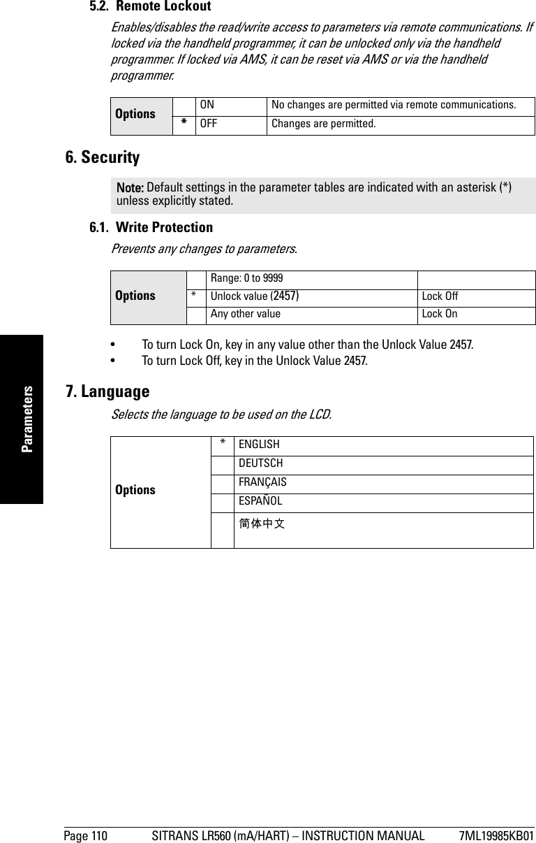 Page 110 SITRANS LR560 (mA/HART) – INSTRUCTION MANUAL 7ML19985KB01mmmmmParameters5.2. Remote LockoutEnables/disables the read/write access to parameters via remote communications. If locked via the handheld programmer, it can be unlocked only via the handheld programmer. If locked via AMS, it can be reset via AMS or via the handheld programmer. 6. Security6.1. Write ProtectionPrevents any changes to parameters. • To turn Lock On, key in any value other than the Unlock Value 2457.• To turn Lock Off, key in the Unlock Value 2457.7. LanguageSelects the language to be used on the LCD.Options ON No changes are permitted via remote communications.*OFF Changes are permitted.Note: Default settings in the parameter tables are indicated with an asterisk (*) unless explicitly stated.OptionsRange: 0 to 9999* Unlock value (2457) Lock OffAny other value Lock On Options*ENGLISHDEUTSCHFRANÇAISESPAÑOL简体中文