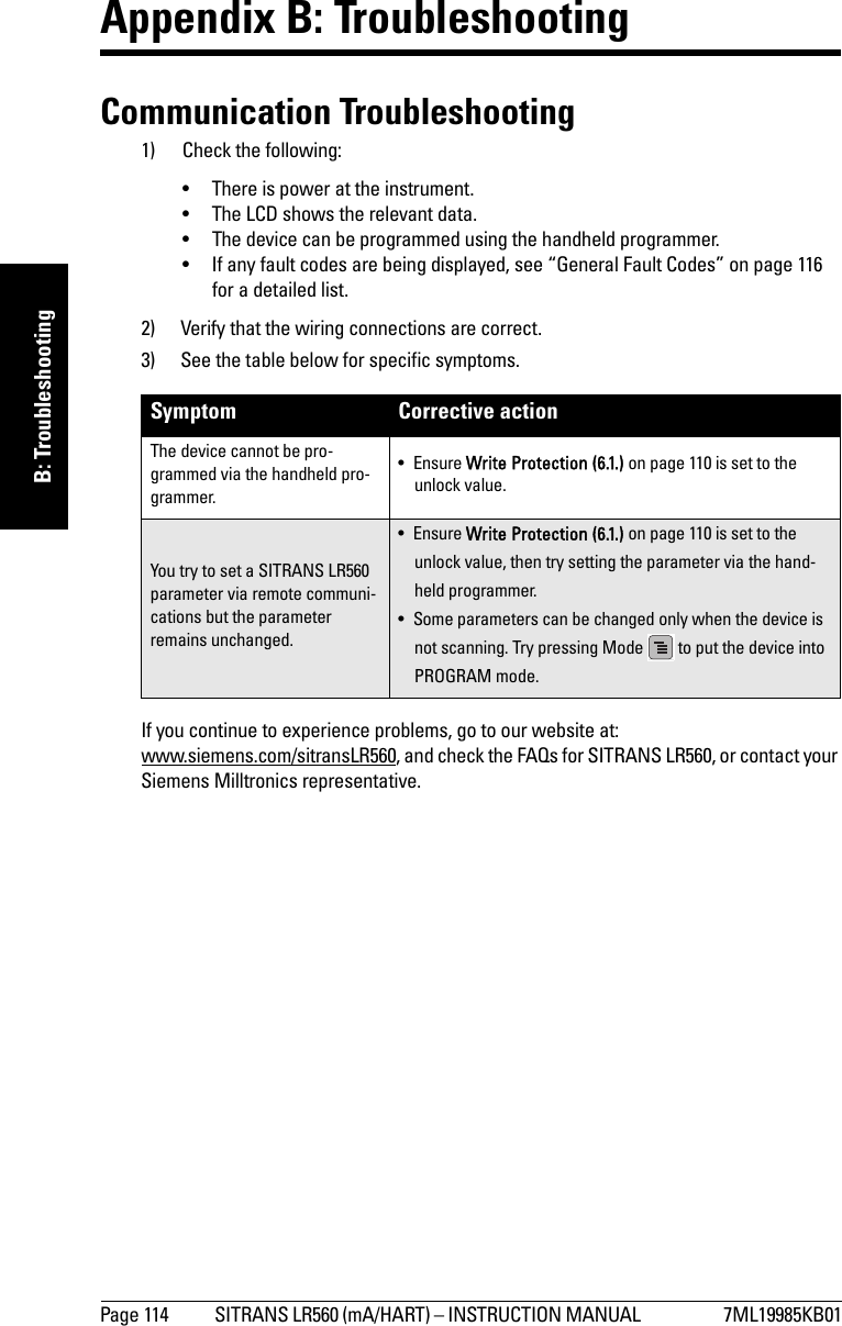 Page 114 SITRANS LR560 (mA/HART) – INSTRUCTION MANUAL  7ML19985KB01mmmmmB: TroubleshootingAppendix B: TroubleshootingCommunication Troubleshooting1) Check the following:• There is power at the instrument.• The LCD shows the relevant data.• The device can be programmed using the handheld programmer.• If any fault codes are being displayed, see “General Fault Codes” on page 116 for a detailed list.2) Verify that the wiring connections are correct.3) See the table below for specific symptoms.If you continue to experience problems, go to our website at:www.siemens.com/sitransLR560, and check the FAQs for SITRANS LR560, or contact your Siemens Milltronics representative.Symptom Corrective actionThe device cannot be pro-grammed via the handheld pro-grammer.•Ensure Write Protection (6.1.) on page 110 is set to the unlock value.You try to set a SITRANS LR560 parameter via remote communi-cations but the parameter remains unchanged.•Ensure Write Protection (6.1.) on page 110 is set to the unlock value, then try setting the parameter via the hand-held programmer.• Some parameters can be changed only when the device is not scanning. Try pressing Mode   to put the device into PROGRAM mode.