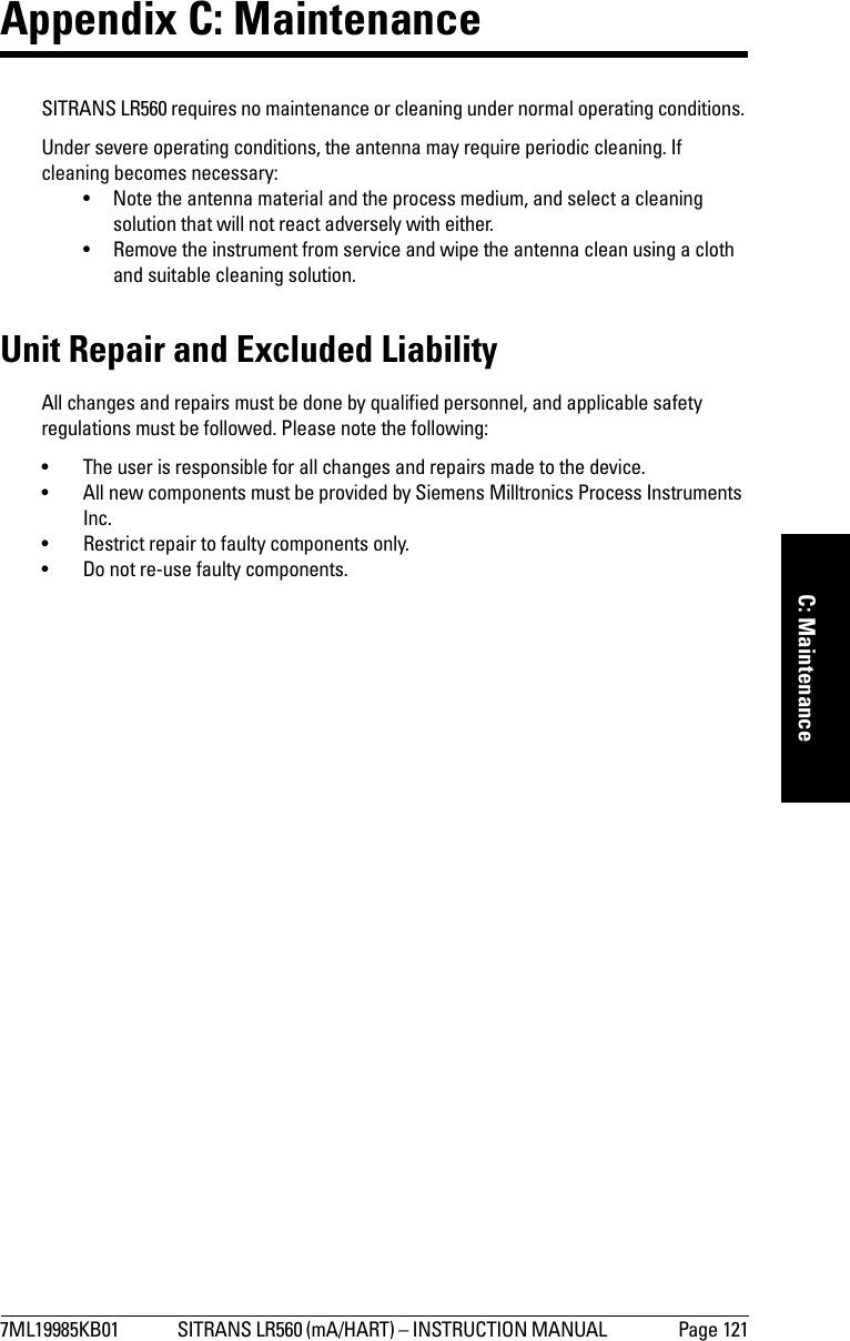 7ML19985KB01 SITRANS LR560 (mA/HART) – INSTRUCTION MANUAL  Page 121mmmmmC: MaintenanceAppendix C: MaintenanceSITRANS LR560 requires no maintenance or cleaning under normal operating conditions. Under severe operating conditions, the antenna may require periodic cleaning. If cleaning becomes necessary:• Note the antenna material and the process medium, and select a cleaning solution that will not react adversely with either.• Remove the instrument from service and wipe the antenna clean using a cloth and suitable cleaning solution. Unit Repair and Excluded LiabilityAll changes and repairs must be done by qualified personnel, and applicable safety regulations must be followed. Please note the following:• The user is responsible for all changes and repairs made to the device.• All new components must be provided by Siemens Milltronics Process Instruments Inc.• Restrict repair to faulty components only.• Do not re-use faulty components.