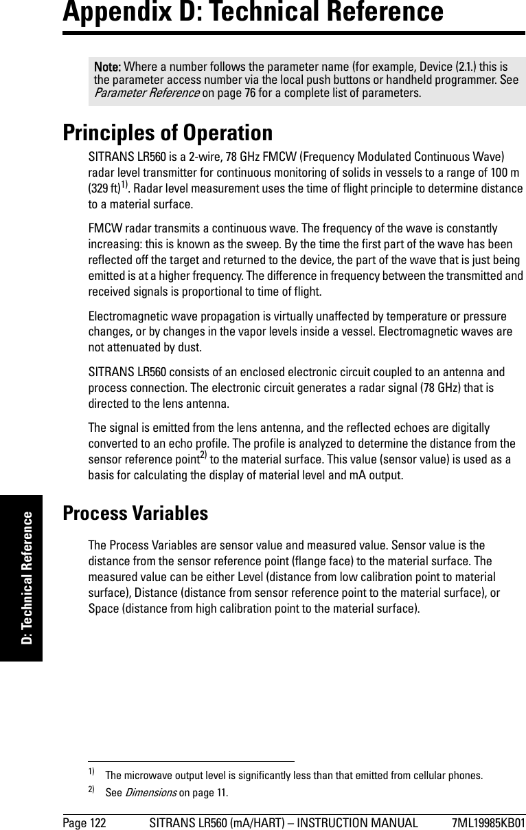 Page 122 SITRANS LR560 (mA/HART) – INSTRUCTION MANUAL 7ML19985KB01mmmmmD: Technical ReferenceAppendix D: Technical ReferencePrinciples of Operation SITRANS LR560 is a 2-wire, 78 GHz FMCW (Frequency Modulated Continuous Wave) radar level transmitter for continuous monitoring of solids in vessels to a range of 100 m (329 ft)1). Radar level measurement uses the time of flight principle to determine distance to a material surface. FMCW radar transmits a continuous wave. The frequency of the wave is constantly increasing: this is known as the sweep. By the time the first part of the wave has been reflected off the target and returned to the device, the part of the wave that is just being emitted is at a higher frequency. The difference in frequency between the transmitted and received signals is proportional to time of flight. Electromagnetic wave propagation is virtually unaffected by temperature or pressure changes, or by changes in the vapor levels inside a vessel. Electromagnetic waves are not attenuated by dust.SITRANS LR560 consists of an enclosed electronic circuit coupled to an antenna and process connection. The electronic circuit generates a radar signal (78 GHz) that is directed to the lens antenna.The signal is emitted from the lens antenna, and the reflected echoes are digitally converted to an echo profile. The profile is analyzed to determine the distance from the sensor reference point2) to the material surface. This value (sensor value) is used as a basis for calculating the display of material level and mA output.Process VariablesThe Process Variables are sensor value and measured value. Sensor value is the distance from the sensor reference point (flange face) to the material surface. The measured value can be either Level (distance from low calibration point to material surface), Distance (distance from sensor reference point to the material surface), or Space (distance from high calibration point to the material surface). Note: Where a number follows the parameter name (for example, Device (2.1.) this is the parameter access number via the local push buttons or handheld programmer. See Parameter Reference on page 76 for a complete list of parameters. 1) The microwave output level is significantly less than that emitted from cellular phones.2) See Dimensions on page 11.