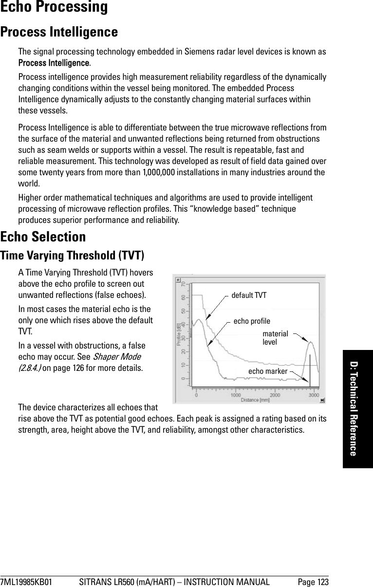 7ML19985KB01 SITRANS LR560 (mA/HART) – INSTRUCTION MANUAL Page 123mmmmmD: Technical ReferenceEcho ProcessingProcess IntelligenceThe signal processing technology embedded in Siemens radar level devices is known as Process Intelligence.Process intelligence provides high measurement reliability regardless of the dynamically changing conditions within the vessel being monitored. The embedded Process Intelligence dynamically adjusts to the constantly changing material surfaces within these vessels.Process Intelligence is able to differentiate between the true microwave reflections from the surface of the material and unwanted reflections being returned from obstructions such as seam welds or supports within a vessel. The result is repeatable, fast and reliable measurement. This technology was developed as result of field data gained over some twenty years from more than 1,000,000 installations in many industries around the world.Higher order mathematical techniques and algorithms are used to provide intelligent processing of microwave reflection profiles. This “knowledge based” technique produces superior performance and reliability.Echo SelectionTime Varying Threshold (TVT)A Time Varying Threshold (TVT) hovers above the echo profile to screen out unwanted reflections (false echoes).In most cases the material echo is the only one which rises above the default TVT.In a vessel with obstructions, a false echo may occur. See Shaper Mode (2.8.4.) on page 126 for more details.The device characterizes all echoes that rise above the TVT as potential good echoes. Each peak is assigned a rating based on its strength, area, height above the TVT, and reliability, amongst other characteristics.default TVT material levelecho markerecho profile