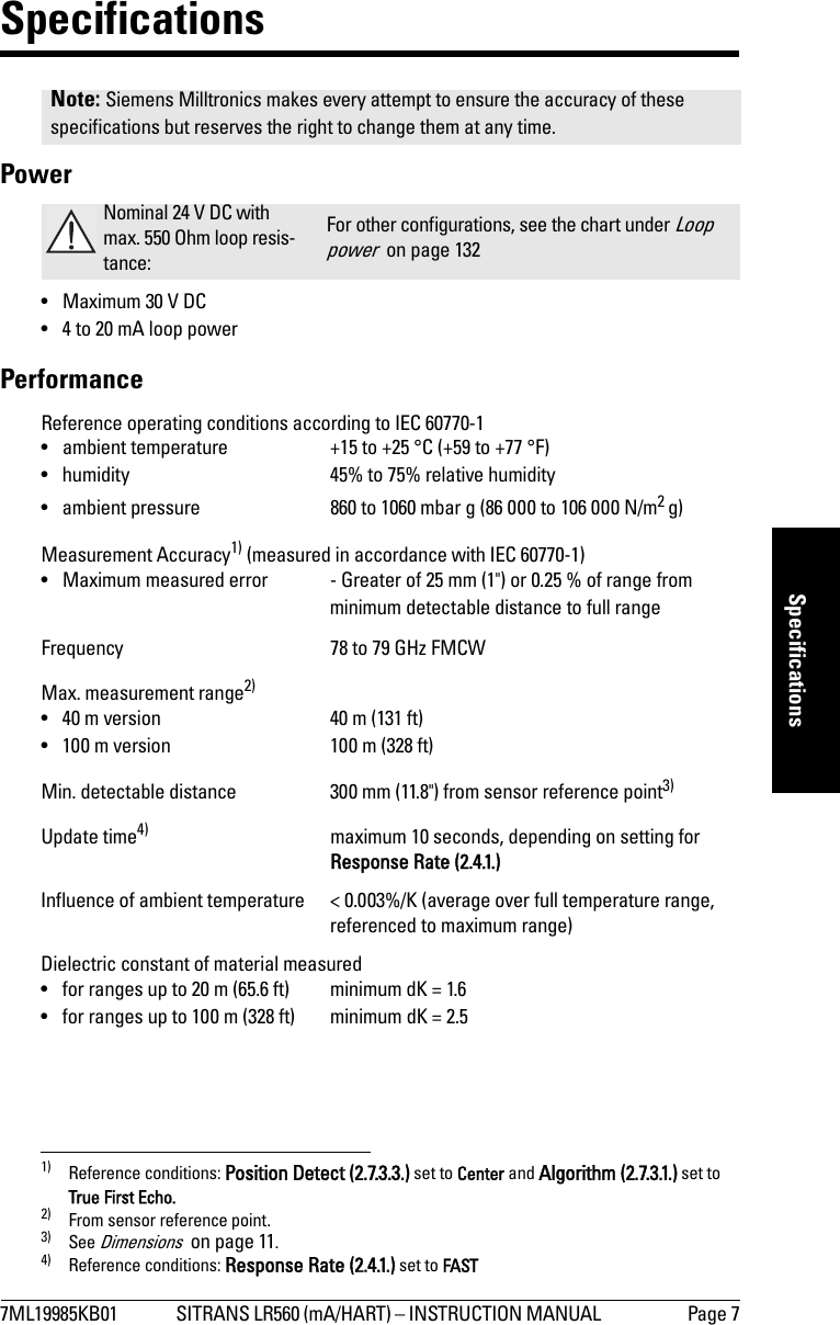 7ML19985KB01 SITRANS LR560 (mA/HART) – INSTRUCTION MANUAL  Page 7mmmmmSpecificationsSpecificationsPower• Maximum 30 V DC• 4 to 20 mA loop powerPerformanceReference operating conditions according to IEC 60770-1• ambient temperature +15 to +25 °C (+59 to +77 °F)• humidity 45% to 75% relative humidity• ambient pressure 860 to 1060 mbar g (86 000 to 106 000 N/m2 g)Measurement Accuracy1) (measured in accordance with IEC 60770-1)• Maximum measured error - Greater of 25 mm (1&quot;) or 0.25 % of range from minimum detectable distance to full rangeFrequency 78 to 79 GHz FMCWMax. measurement range2)• 40 m version 40 m (131 ft) • 100 m version 100 m (328 ft)Min. detectable distance 300 mm (11.8&quot;) from sensor reference point3)Update time4) maximum 10 seconds, depending on setting forResponse Rate (2.4.1.)Influence of ambient temperature &lt; 0.003%/K (average over full temperature range,referenced to maximum range)Dielectric constant of material measured• for ranges up to 20 m (65.6 ft) minimum dK = 1.6• for ranges up to 100 m (328 ft) minimum dK = 2.5Note: Siemens Milltronics makes every attempt to ensure the accuracy of these specifications but reserves the right to change them at any time. Nominal 24 V DC with max. 550 Ohm loop resis-tance:For other configurations, see the chart under Loop power  on page 1321) Reference conditions: Position Detect (2.7.3.3.) set to Center and Algorithm (2.7.3.1.) set to True First Echo.2) From sensor reference point.3) See Dimensions  on page 11.4) Reference conditions: Response Rate (2.4.1.) set to FAST