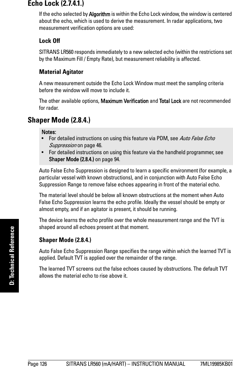 Page 126 SITRANS LR560 (mA/HART) – INSTRUCTION MANUAL 7ML19985KB01mmmmmD: Technical ReferenceEcho Lock (2.7.4.1.)If the echo selected by Algorithm is within the Echo Lock window, the window is centered about the echo, which is used to derive the measurement. In radar applications, two measurement verification options are used:Lock Off SITRANS LR560 responds immediately to a new selected echo (within the restrictions set by the Maximum Fill / Empty Rate), but measurement reliability is affected.Material AgitatorA new measurement outside the Echo Lock Window must meet the sampling criteria before the window will move to include it. The other available options, Maximum Verification and Total Lock are not recommended for radar.Shaper Mode (2.8.4.)Auto False Echo Suppression is designed to learn a specific environment (for example, a particular vessel with known obstructions), and in conjunction with Auto False Echo Suppression Range to remove false echoes appearing in front of the material echo. The material level should be below all known obstructions at the moment when Auto False Echo Suppression learns the echo profile. Ideally the vessel should be empty or almost empty, and if an agitator is present, it should be running.The device learns the echo profile over the whole measurement range and the TVT is shaped around all echoes present at that moment. Shaper Mode (2.8.4.)Auto False Echo Suppression Range specifies the range within which the learned TVT is applied. Default TVT is applied over the remainder of the range.The learned TVT screens out the false echoes caused by obstructions. The default TVT allows the material echo to rise above it.Notes: • For detailed instructions on using this feature via PDM, see Auto False Echo Suppression on page 46. • For detailed instructions on using this feature via the handheld programmer, see Shaper Mode (2.8.4.) on page 94.