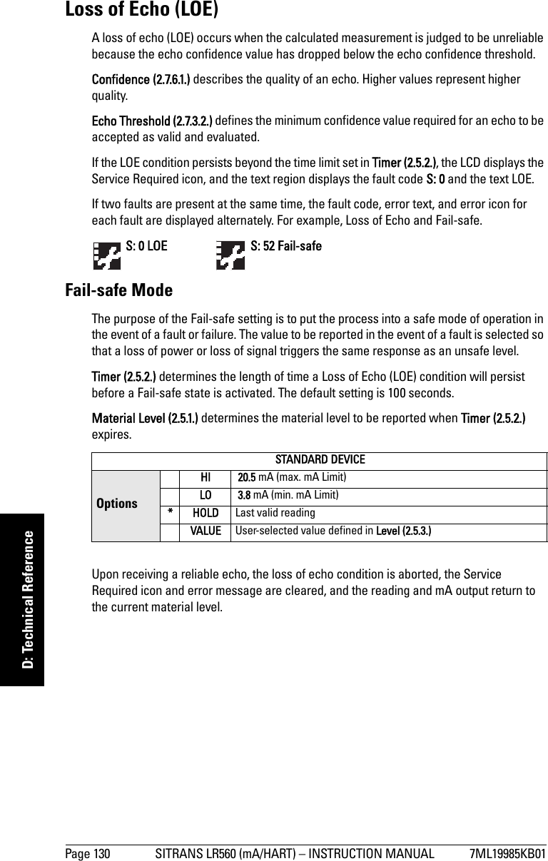 Page 130 SITRANS LR560 (mA/HART) – INSTRUCTION MANUAL 7ML19985KB01mmmmmD: Technical ReferenceLoss of Echo (LOE)A loss of echo (LOE) occurs when the calculated measurement is judged to be unreliable because the echo confidence value has dropped below the echo confidence threshold. Confidence (2.7.6.1.) describes the quality of an echo. Higher values represent higher quality. Echo Threshold (2.7.3.2.) defines the minimum confidence value required for an echo to be accepted as valid and evaluated.If the LOE condition persists beyond the time limit set in Timer (2.5.2.), the LCD displays the Service Required icon, and the text region displays the fault code S: 0 and the text LOE.If two faults are present at the same time, the fault code, error text, and error icon for each fault are displayed alternately. For example, Loss of Echo and Fail-safe. S: 0 LOE    S: 52 Fail-safeFail-safe ModeThe purpose of the Fail-safe setting is to put the process into a safe mode of operation in the event of a fault or failure. The value to be reported in the event of a fault is selected so that a loss of power or loss of signal triggers the same response as an unsafe level. Timer (2.5.2.) determines the length of time a Loss of Echo (LOE) condition will persist before a Fail-safe state is activated. The default setting is 100 seconds.Material Level (2.5.1.) determines the material level to be reported when Timer (2.5.2.) expires.Upon receiving a reliable echo, the loss of echo condition is aborted, the Service Required icon and error message are cleared, and the reading and mA output return to the current material level.STANDARD DEVICEOptions HI  20.5 mA (max. mA Limit) LO  3.8 mA (min. mA Limit) *HOLDLast valid reading VALUE User-selected value defined in Level (2.5.3.)