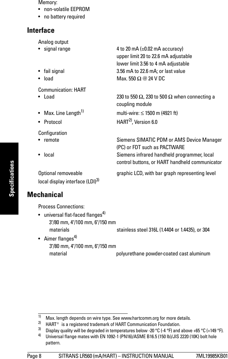 Page 8 SITRANS LR560 (mA/HART) – INSTRUCTION MANUAL  7ML19985KB01mmmmmSpecificationsMemory:• non-volatile EEPROM• no battery requiredInterfaceAnalog output • signal range 4 to 20 mA (±0.02 mA accuracy) upper limit 20 to 22.6 mA adjustablelower limit 3.56 to 4 mA adjustable• fail signal 3.56 mA to 22.6 mA; or last value• load Max. 550 Ω @ 24 V DCCommunication: HART• Load 230 to 550 Ω, 230 to 500 Ω when connecting a coupling module• Max. Line Length1) multi-wire: ≤ 1500 m (4921 ft)• Protocol HART2), Version 6.0Configuration• remote Siemens SIMATIC PDM or AMS Device Manager (PC) or FDT such as PACTWARE• local Siemens infrared handheld programmer, local control buttons, or HART handheld communicatorOptional removeable  graphic LCD, with bar graph representing levellocal display interface (LDI)3)MechanicalProcess Connections:• universal flat-faced flanges4)   3&quot;/80 mm, 4&quot;/100 mm, 6&quot;/150 mmmaterials stainless steel 316L (1.4404 or 1.4435), or 304• Aimer flanges4)3&quot;/80 mm, 4&quot;/100 mm, 6&quot;/150 mmmaterial polyurethane powder-coated cast aluminum1) Max. length depends on wire type. See www.hartcomm.org for more details.2) HART® is a registered trademark of HART Communication Foundation.3) Display quality will be degraded in temperatures below -20 °C (-4 °F) and above +65 °C (+149 °F).4) Universal flange mates with EN 1092-1 (PN16)/ASME B16.5 (150 lb)/JIS 2220 (10K) bolt hole pattern.