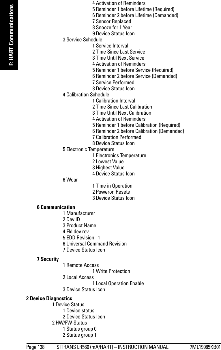 Page 138 SITRANS LR560 (mA/HART) – INSTRUCTION MANUAL  7ML19985KB01mmmmmF: HART Communications4 Activation of Reminders5 Reminder 1 before Lifetime (Required)6 Reminder 2 before Lifetime (Demanded)7 Sensor Replaced8 Snooze for 1 Year9 Device Status Icon3 Service Schedule1 Service Interval2 Time Since Last Service3 Time Until Next Service4 Activation of Reminders5 Reminder 1 before Service (Required)6 Reminder 2 before Service (Demanded)7 Service Performed8 Device Status Icon4 Calibration Schedule1 Calibration Interval2 Time Since Last Calibration3 Time Until Next Calibration4 Activation of Reminders5 Reminder 1 before Calibration (Required)6 Reminder 2 before Calibration (Demanded)7 Calibration Performed8 Device Status Icon5 Electronic Temperature1 Electronics Temperature2 Lowest Value3 Highest Value4 Device Status Icon6 Wear 1 Time in Operation2 Poweron Resets3 Device Status Icon6 Communication1 Manufacturer2 Dev ID3 Product Name4 Fld dev rev5 EDD Revision   16 Universal Command Revision7 Device Status Icon7 Security 1 Remote Access1 Write Protection2 Local Access1 Local Operation Enable3 Device Status Icon2 Device Diagnostics1 Device Status1 Device status2 Device Status Icon2 HW/FW-Status1 Status group 02 Status group 1