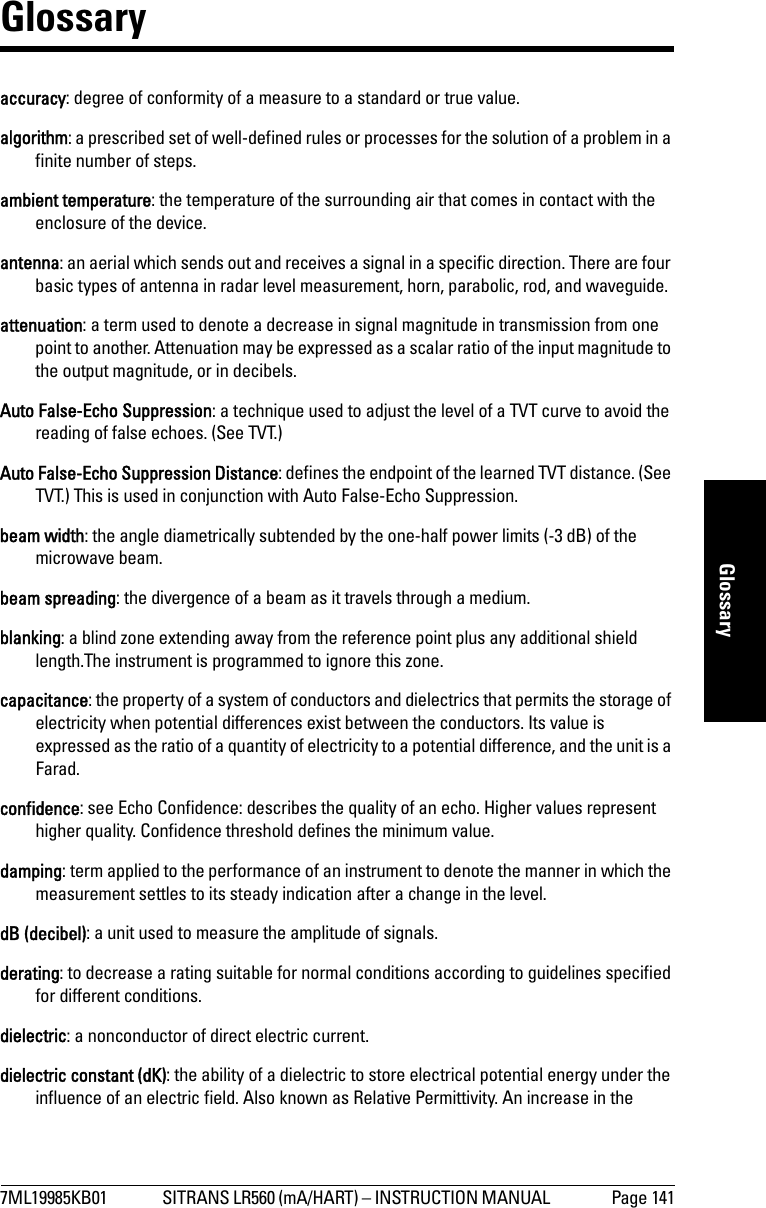 7ML19985KB01 SITRANS LR560 (mA/HART) – INSTRUCTION MANUAL  Page 141mmmmmGlossaryGlossaryaccuracy: degree of conformity of a measure to a standard or true value.algorithm: a prescribed set of well-defined rules or processes for the solution of a problem in a finite number of steps.ambient temperature: the temperature of the surrounding air that comes in contact with the enclosure of the device.antenna: an aerial which sends out and receives a signal in a specific direction. There are four basic types of antenna in radar level measurement, horn, parabolic, rod, and waveguide.attenuation: a term used to denote a decrease in signal magnitude in transmission from one point to another. Attenuation may be expressed as a scalar ratio of the input magnitude to the output magnitude, or in decibels.Auto False-Echo Suppression: a technique used to adjust the level of a TVT curve to avoid the reading of false echoes. (See TVT.)Auto False-Echo Suppression Distance: defines the endpoint of the learned TVT distance. (See TVT.) This is used in conjunction with Auto False-Echo Suppression.beam width: the angle diametrically subtended by the one-half power limits (-3 dB) of the microwave beam.beam spreading: the divergence of a beam as it travels through a medium. blanking: a blind zone extending away from the reference point plus any additional shield length.The instrument is programmed to ignore this zone.capacitance: the property of a system of conductors and dielectrics that permits the storage of electricity when potential differences exist between the conductors. Its value is expressed as the ratio of a quantity of electricity to a potential difference, and the unit is a Farad. confidence: see Echo Confidence: describes the quality of an echo. Higher values represent higher quality. Confidence threshold defines the minimum value.damping: term applied to the performance of an instrument to denote the manner in which the measurement settles to its steady indication after a change in the level.dB (decibel): a unit used to measure the amplitude of signals. derating: to decrease a rating suitable for normal conditions according to guidelines specified for different conditions. dielectric: a nonconductor of direct electric current.dielectric constant (dK): the ability of a dielectric to store electrical potential energy under the influence of an electric field. Also known as Relative Permittivity. An increase in the 