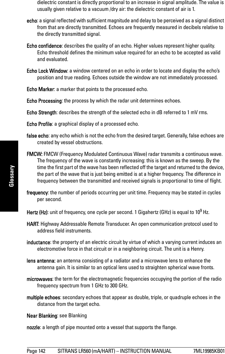 Page 142 SITRANS LR560 (mA/HART) – INSTRUCTION MANUAL  7ML19985KB01mmmmmGlossarydielectric constant is directly proportional to an increase in signal amplitude. The value is usually given relative to a vacuum /dry air: the dielectric constant of air is 1.echo: a signal reflected with sufficient magnitude and delay to be perceived as a signal distinct from that are directly transmitted. Echoes are frequently measured in decibels relative to the directly transmitted signal.Echo confidence: describes the quality of an echo. Higher values represent higher quality. Echo threshold defines the minimum value required for an echo to be accepted as valid and evaluated.Echo Lock Window: a window centered on an echo in order to locate and display the echo’s position and true reading. Echoes outside the window are not immediately processed.Echo Marker: a marker that points to the processed echo.Echo Processing: the process by which the radar unit determines echoes.Echo Strength: describes the strength of the selected echo in dB referred to 1 mV rms.Echo Profile: a graphical display of a processed echo.false echo: any echo which is not the echo from the desired target. Generally, false echoes are created by vessel obstructions.FMCW: FMCW (Frequency Modulated Continuous Wave) radar transmits a continuous wave. The frequency of the wave is constantly increasing: this is known as the sweep. By the time the first part of the wave has been reflected off the target and returned to the device, the part of the wave that is just being emitted is at a higher frequency. The difference in frequency between the transmitted and received signals is proportional to time of flight. frequency: the number of periods occurring per unit time. Frequency may be stated in cycles per second.Hertz (Hz): unit of frequency, one cycle per second. 1 Gigahertz (GHz) is equal to 109 Hz.HART: Highway Addressable Remote Transducer. An open communication protocol used to address field instruments. inductance: the property of an electric circuit by virtue of which a varying current induces an electromotive force in that circuit or in a neighboring circuit. The unit is a Henry.lens antenna: an antenna consisting of a radiator and a microwave lens to enhance the antenna gain. It is similar to an optical lens used to straighten spherical wave fronts.microwaves: the term for the electromagnetic frequencies occupying the portion of the radio frequency spectrum from 1 GHz to 300 GHz.multiple echoes: secondary echoes that appear as double, triple, or quadruple echoes in the distance from the target echo.Near Blanking: see Blankingnozzle: a length of pipe mounted onto a vessel that supports the flange. 