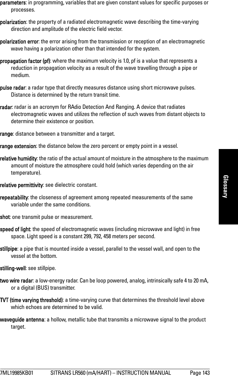 7ML19985KB01 SITRANS LR560 (mA/HART) – INSTRUCTION MANUAL  Page 143mmmmmGlossaryparameters: in programming, variables that are given constant values for specific purposes or processes.polarization: the property of a radiated electromagnetic wave describing the time-varying direction and amplitude of the electric field vector.polarization error: the error arising from the transmission or reception of an electromagnetic wave having a polarization other than that intended for the system.propagation factor (pf): where the maximum velocity is 1.0, pf is a value that represents a reduction in propagation velocity as a result of the wave travelling through a pipe or medium.pulse radar: a radar type that directly measures distance using short microwave pulses. Distance is determined by the return transit time.radar: radar is an acronym for RAdio Detection And Ranging. A device that radiates electromagnetic waves and utilizes the reflection of such waves from distant objects to determine their existence or position.range: distance between a transmitter and a target.range extension: the distance below the zero percent or empty point in a vessel. relative humidity: the ratio of the actual amount of moisture in the atmosphere to the maximum amount of moisture the atmosphere could hold (which varies depending on the air temperature).relative permittivity: see dielectric constant.repeatability: the closeness of agreement among repeated measurements of the same variable under the same conditions.shot: one transmit pulse or measurement.speed of light: the speed of electromagnetic waves (including microwave and light) in free space. Light speed is a constant 299, 792, 458 meters per second.stillpipe: a pipe that is mounted inside a vessel, parallel to the vessel wall, and open to the vessel at the bottom.stilling-well: see stillpipe.two wire radar: a low-energy radar. Can be loop powered, analog, intrinsically safe 4 to 20 mA, or a digital (BUS) transmitter. TVT (time varying threshold): a time-varying curve that determines the threshold level above which echoes are determined to be valid.waveguide antenna: a hollow, metallic tube that transmits a microwave signal to the product target.