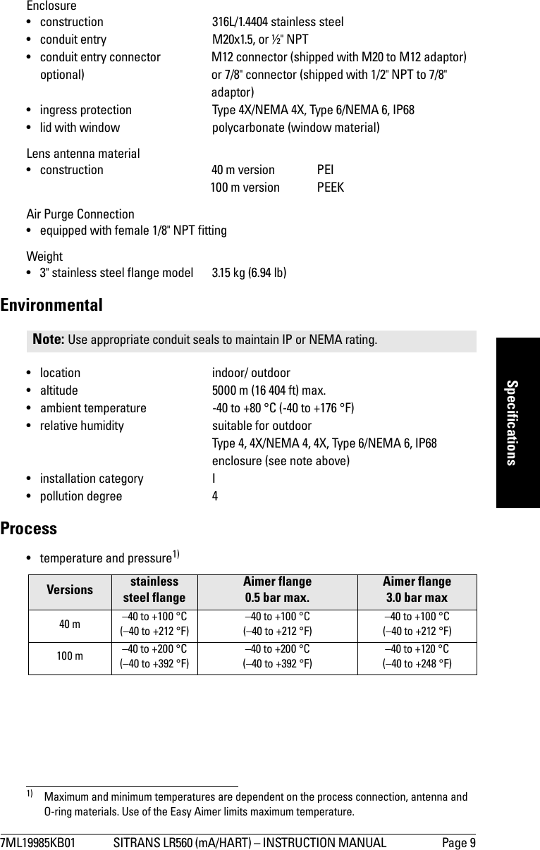 7ML19985KB01 SITRANS LR560 (mA/HART) – INSTRUCTION MANUAL  Page 9mmmmmSpecificationsEnclosure • construction 316L/1.4404 stainless steel• conduit entry M20x1.5, or ½&quot; NPT• conduit entry connector M12 connector (shipped with M20 to M12 adaptor)   optional) or 7/8&quot; connector (shipped with 1/2&quot; NPT to 7/8&quot; adaptor)• ingress protection Type 4X/NEMA 4X, Type 6/NEMA 6, IP68 • lid with window polycarbonate (window material)Lens antenna material• construction 40 m version PEI100 m version PEEKAir Purge Connection• equipped with female 1/8&quot; NPT fittingWeight• 3&quot; stainless steel flange model  3.15 kg (6.94 lb)Environmental• location indoor/ outdoor• altitude 5000 m (16 404 ft) max.• ambient temperature -40 to +80 °C (-40 to +176 °F)• relative humidity suitable for outdoor Type 4, 4X/NEMA 4, 4X, Type 6/NEMA 6, IP68enclosure (see note above)• installation category I• pollution degree 4Process• temperature and pressure1)Note: Use appropriate conduit seals to maintain IP or NEMA rating.Versions stainless steel flangeAimer flange 0.5 bar max.Aimer flange 3.0 bar max40 m –40 to +100 °C (–40 to +212 °F)–40 to +100 °C(–40 to +212 °F)–40 to +100 °C(–40 to +212 °F)100 m –40 to +200 °C(–40 to +392 °F)–40 to +200 °C(–40 to +392 °F)–40 to +120 °C(–40 to +248 °F)1) Maximum and minimum temperatures are dependent on the process connection, antenna and O-ring materials. Use of the Easy Aimer limits maximum temperature. 