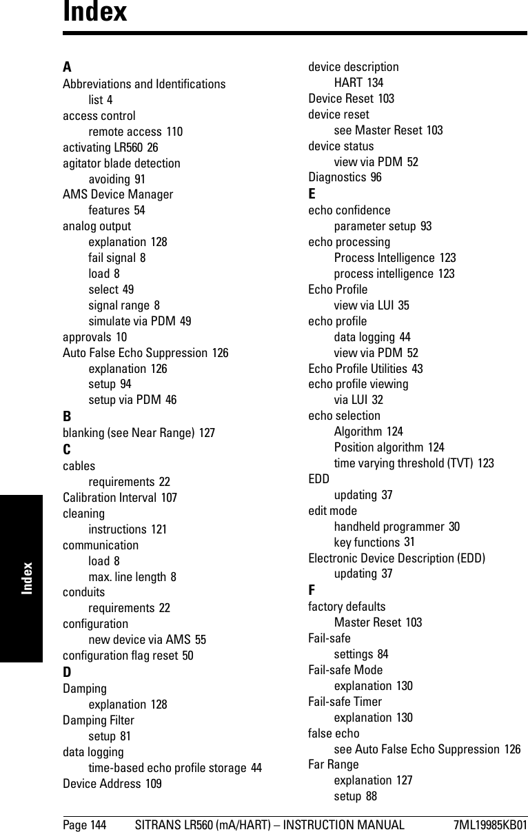 Page 144 SITRANS LR560 (mA/HART) – INSTRUCTION MANUAL 7ML19985KB01mmmmmIndexIndexAAbbreviations and Identificationslist 4access controlremote access 110activating LR560 26agitator blade detectionavoiding 91AMS Device Managerfeatures 54analog outputexplanation 128fail signal 8load 8select 49signal range 8simulate via PDM 49approvals 10Auto False Echo Suppression 126explanation 126setup 94setup via PDM 46Bblanking (see Near Range) 127Ccablesrequirements 22Calibration Interval 107cleaninginstructions 121communicationload 8max. line length 8conduitsrequirements 22configurationnew device via AMS 55configuration flag reset 50DDampingexplanation 128Damping Filtersetup 81data loggingtime-based echo profile storage 44Device Address 109device descriptionHART 134Device Reset 103device resetsee Master Reset 103device statusview via PDM 52Diagnostics 96Eecho confidenceparameter setup 93echo processingProcess Intelligence 123process intelligence 123Echo Profileview via LUI 35echo profiledata logging 44view via PDM 52Echo Profile Utilities 43echo profile viewingvia LUI 32echo selectionAlgorithm 124Position algorithm 124time varying threshold (TVT) 123EDDupdating 37edit modehandheld programmer 30key functions 31Electronic Device Description (EDD)updating 37Ffactory defaultsMaster Reset 103Fail-safesettings 84Fail-safe Modeexplanation 130Fail-safe Timerexplanation 130false echosee Auto False Echo Suppression 126Far Rangeexplanation 127setup 88