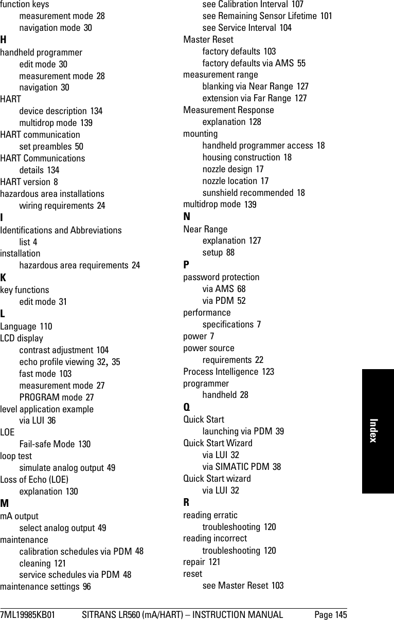 7ML19985KB01 SITRANS LR560 (mA/HART) – INSTRUCTION MANUAL Page 145mmmmmIndexfunction keysmeasurement mode 28navigation mode 30Hhandheld programmeredit mode 30measurement mode 28navigation 30HARTdevice description 134multidrop mode 139HART communicationset preambles 50HART Communicationsdetails 134HART version 8hazardous area installationswiring requirements 24IIdentifications and Abbreviationslist 4installationhazardous area requirements 24Kkey functionsedit mode 31LLanguage 110LCD displaycontrast adjustment 104echo profile viewing 32, 35fast mode 103measurement mode 27PROGRAM mode 27level application examplevia LUI 36LOEFail-safe Mode 130loop testsimulate analog output 49Loss of Echo (LOE)explanation 130MmA outputselect analog output 49maintenancecalibration schedules via PDM 48cleaning 121service schedules via PDM 48maintenance settings 96see Calibration Interval 107see Remaining Sensor Lifetime 101see Service Interval 104Master Resetfactory defaults 103factory defaults via AMS 55measurement rangeblanking via Near Range 127extension via Far Range 127Measurement Responseexplanation 128mountinghandheld programmer access 18housing construction 18nozzle design 17nozzle location 17sunshield recommended 18multidrop mode 139NNear Rangeexplanation 127setup 88Ppassword protectionvia AMS 68via PDM 52performancespecifications 7power 7power sourcerequirements 22Process Intelligence 123programmerhandheld 28QQuick Startlaunching via PDM 39Quick Start Wizardvia LUI 32via SIMATIC PDM 38Quick Start wizardvia LUI 32Rreading erratictroubleshooting 120reading incorrecttroubleshooting 120repair 121resetsee Master Reset 103