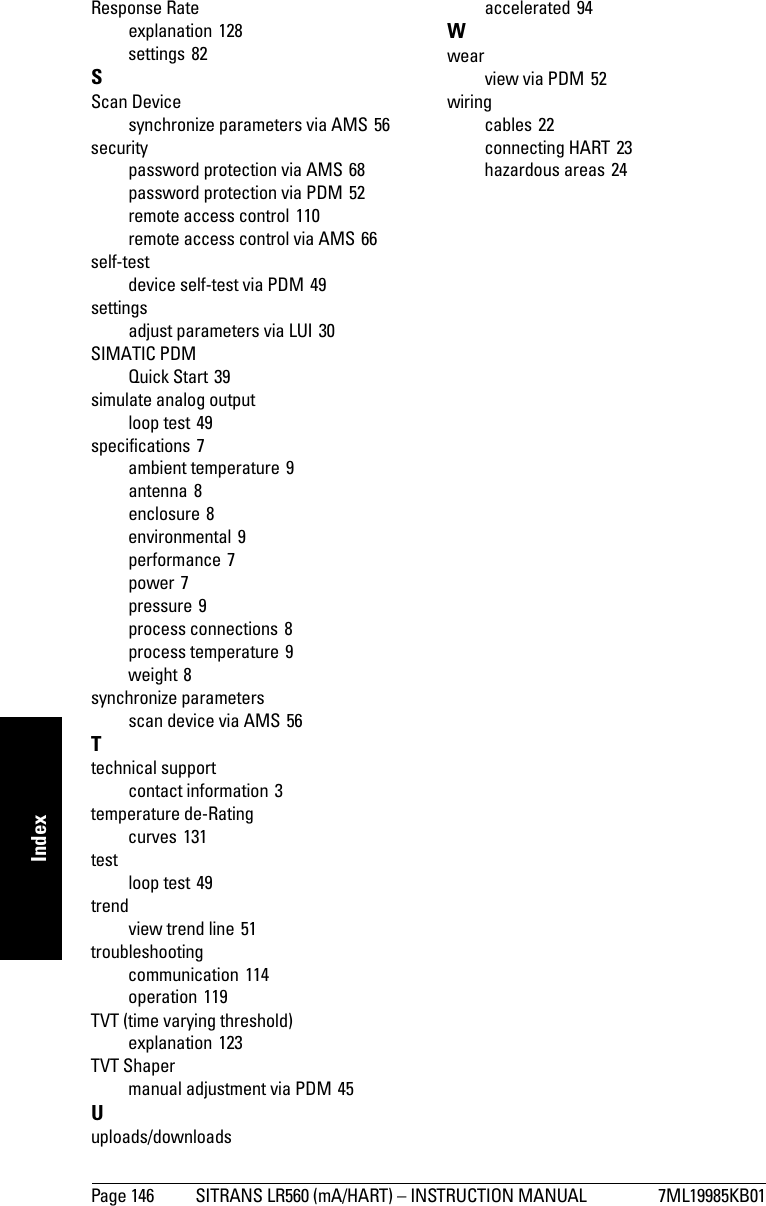 Page 146 SITRANS LR560 (mA/HART) – INSTRUCTION MANUAL 7ML19985KB01mmmmmIndexResponse Rateexplanation 128settings 82SScan Devicesynchronize parameters via AMS 56securitypassword protection via AMS 68password protection via PDM 52remote access control 110remote access control via AMS 66self-testdevice self-test via PDM 49settingsadjust parameters via LUI 30SIMATIC PDMQuick Start 39simulate analog outputloop test 49specifications 7ambient temperature 9antenna 8enclosure 8environmental 9performance 7power 7pressure 9process connections 8process temperature 9weight 8synchronize parametersscan device via AMS 56Ttechnical supportcontact information 3temperature de-Ratingcurves 131testloop test 49trendview trend line 51troubleshootingcommunication 114operation 119TVT (time varying threshold)explanation 123TVT Shapermanual adjustment via PDM 45Uuploads/downloadsaccelerated 94Wwearview via PDM 52wiringcables 22connecting HART 23hazardous areas 24