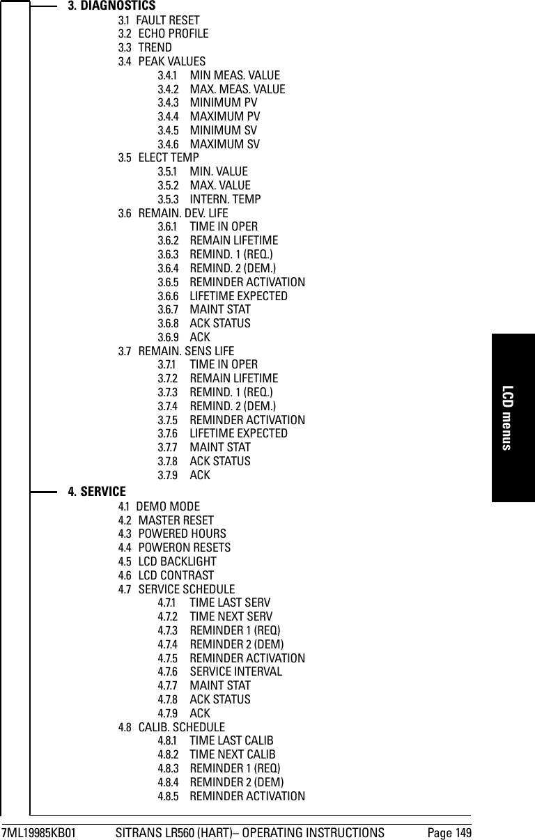 7ML19985KB01 SITRANS LR560 (HART)– OPERATING INSTRUCTIONS Page 149mmmmmLCD menus3. DIAGNOSTICS3.1 FAULT RESET3.2 ECHO PROFILE3.3 TREND3.4 PEAK VALUES3.4.1 MIN MEAS. VALUE3.4.2 MAX. MEAS. VALUE3.4.3 MINIMUM PV3.4.4 MAXIMUM PV3.4.5 MINIMUM SV3.4.6 MAXIMUM SV3.5 ELECT TEMP3.5.1 MIN. VALUE3.5.2 MAX. VALUE3.5.3 INTERN. TEMP3.6 REMAIN. DEV. LIFE3.6.1 TIME IN OPER3.6.2 REMAIN LIFETIME3.6.3 REMIND. 1 (REQ.)3.6.4 REMIND. 2 (DEM.)3.6.5 REMINDER ACTIVATION3.6.6 LIFETIME EXPECTED3.6.7 MAINT STAT3.6.8 ACK STATUS3.6.9 ACK3.7 REMAIN. SENS LIFE3.7.1 TIME IN OPER3.7.2 REMAIN LIFETIME3.7.3 REMIND. 1 (REQ.)3.7.4 REMIND. 2 (DEM.)3.7.5 REMINDER ACTIVATION3.7.6 LIFETIME EXPECTED3.7.7 MAINT STAT3.7.8 ACK STATUS3.7.9 ACK4. SERVICE4.1 DEMO MODE4.2 MASTER RESET4.3 POWERED HOURS4.4 POWERON RESETS4.5 LCD BACKLIGHT4.6 LCD CONTRAST4.7 SERVICE SCHEDULE4.7.1 TIME LAST SERV4.7.2 TIME NEXT SERV4.7.3 REMINDER 1 (REQ)4.7.4 REMINDER 2 (DEM)4.7.5 REMINDER ACTIVATION4.7.6 SERVICE INTERVAL4.7.7 MAINT STAT4.7.8 ACK STATUS4.7.9 ACK4.8 CALIB. SCHEDULE4.8.1 TIME LAST CALIB4.8.2 TIME NEXT CALIB4.8.3 REMINDER 1 (REQ)4.8.4 REMINDER 2 (DEM)4.8.5 REMINDER ACTIVATION