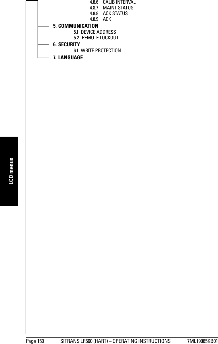 Page 150 SITRANS LR560 (HART) – OPERATING INSTRUCTIONS  7ML19985KB01mmmmmLCD menus4.8.6 CALIB INTERVAL4.8.7 MAINT STATUS4.8.8 ACK STATUS4.8.9 ACK5. COMMUNICATION5.1 DEVICE ADDRESS5.2 REMOTE LOCKOUT6. SECURITY6.1 WRITE PROTECTION7. LANGUAGE
