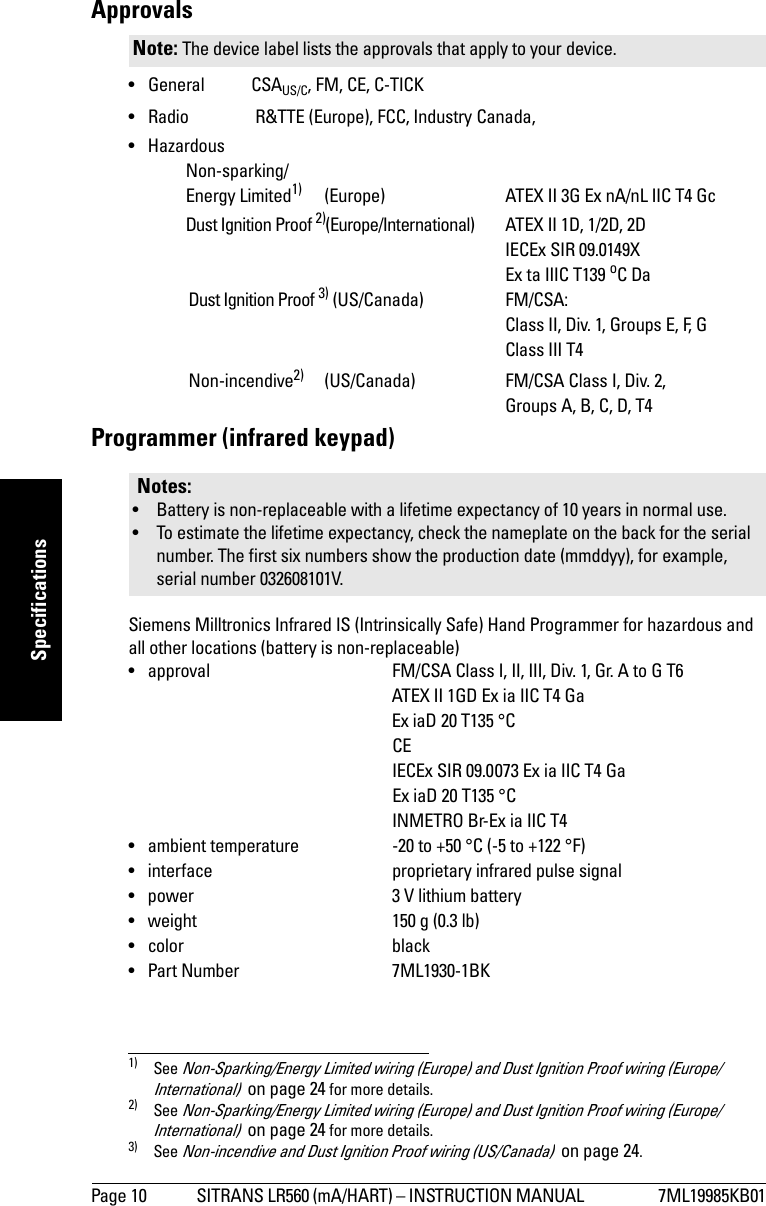 Page 10 SITRANS LR560 (mA/HART) – INSTRUCTION MANUAL  7ML19985KB01mmmmmSpecificationsApprovals •General CSAUS/C, FM, CE, C-TICK• Radio  R&amp;TTE (Europe), FCC, Industry Canada,• HazardousNon-sparking/Energy Limited1) (Europe) ATEX II 3G Ex nA/nL IIC T4 GcDust Ignition Proof 2)(Europe/International) ATEX II 1D, 1/2D, 2DIECEx SIR 09.0149XEx ta IIIC T139 oC DaDust Ignition Proof 3) (US/Canada) FM/CSA: Class II, Div. 1, Groups E, F, GClass III T4Non-incendive2) (US/Canada) FM/CSA Class I, Div. 2, Groups A, B, C, D, T4Programmer (infrared keypad)Siemens Milltronics Infrared IS (Intrinsically Safe) Hand Programmer for hazardous and all other locations (battery is non-replaceable)• approval FM/CSA Class I, II, III, Div. 1, Gr. A to G T6ATEX II 1GD Ex ia IIC T4 GaEx iaD 20 T135 °C   CE   IECEx SIR 09.0073 Ex ia IIC T4 GaEx iaD 20 T135 °C   INMETRO Br-Ex ia IIC T4• ambient temperature -20 to +50 °C (-5 to +122 °F)• interface proprietary infrared pulse signal• power 3 V lithium battery• weight 150 g (0.3 lb)• color black• Part Number 7ML1930-1BKNote: The device label lists the approvals that apply to your device.1) See Non-Sparking/Energy Limited wiring (Europe) and Dust Ignition Proof wiring (Europe/International)  on page 24 for more details.2) See Non-Sparking/Energy Limited wiring (Europe) and Dust Ignition Proof wiring (Europe/International)  on page 24 for more details.3) See Non-incendive and Dust Ignition Proof wiring (US/Canada)  on page 24.Notes:• Battery is non-replaceable with a lifetime expectancy of 10 years in normal use. • To estimate the lifetime expectancy, check the nameplate on the back for the serial number. The first six numbers show the production date (mmddyy), for example, serial number 032608101V.