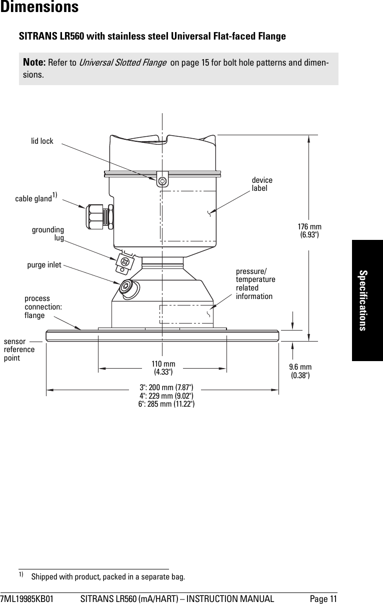 7ML19985KB01 SITRANS LR560 (mA/HART) – INSTRUCTION MANUAL  Page 11mmmmmSpecificationsDimensionsSITRANS LR560 with stainless steel Universal Flat-faced Flange  1)Note: Refer to Universal Slotted Flange  on page 15 for bolt hole patterns and dimen-sions.1) Shipped with product, packed in a separate bag.groundinglugpurge inletprocess connection: flangecable gland1)110 mm (4.33&quot;)176 mm (6.93&quot;)9.6 mm (0.38&quot;)3&quot;: 200 mm (7.87&quot;)4&quot;: 229 mm (9.02&quot;)6&quot;: 285 mm (11.22&quot;)lid locksensorreferencepointpressure/temperature related informationdevice label