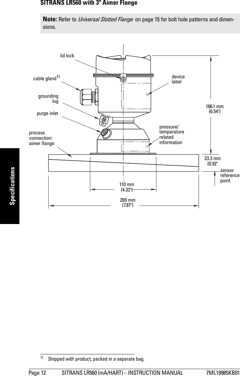 Page 12 SITRANS LR560 (mA/HART) – INSTRUCTION MANUAL  7ML19985KB01mmmmmSpecificationsSITRANS LR560 with 3&quot; Aimer Flange 1)Note: Refer to Universal Slotted Flange  on page 15 for bolt hole patterns and dimen-sions.1) Shipped with product, packed in a separate bag.groundinglugpurge inletprocess connection: aimer flangecable gland1)110 mm (4.33&quot;)166.1 mm (6.54&quot;)200 mm (7.87&quot;)23.3 mm (0.92&quot;sensorreferencepointpressure/temperature related informationlid lockdevice label