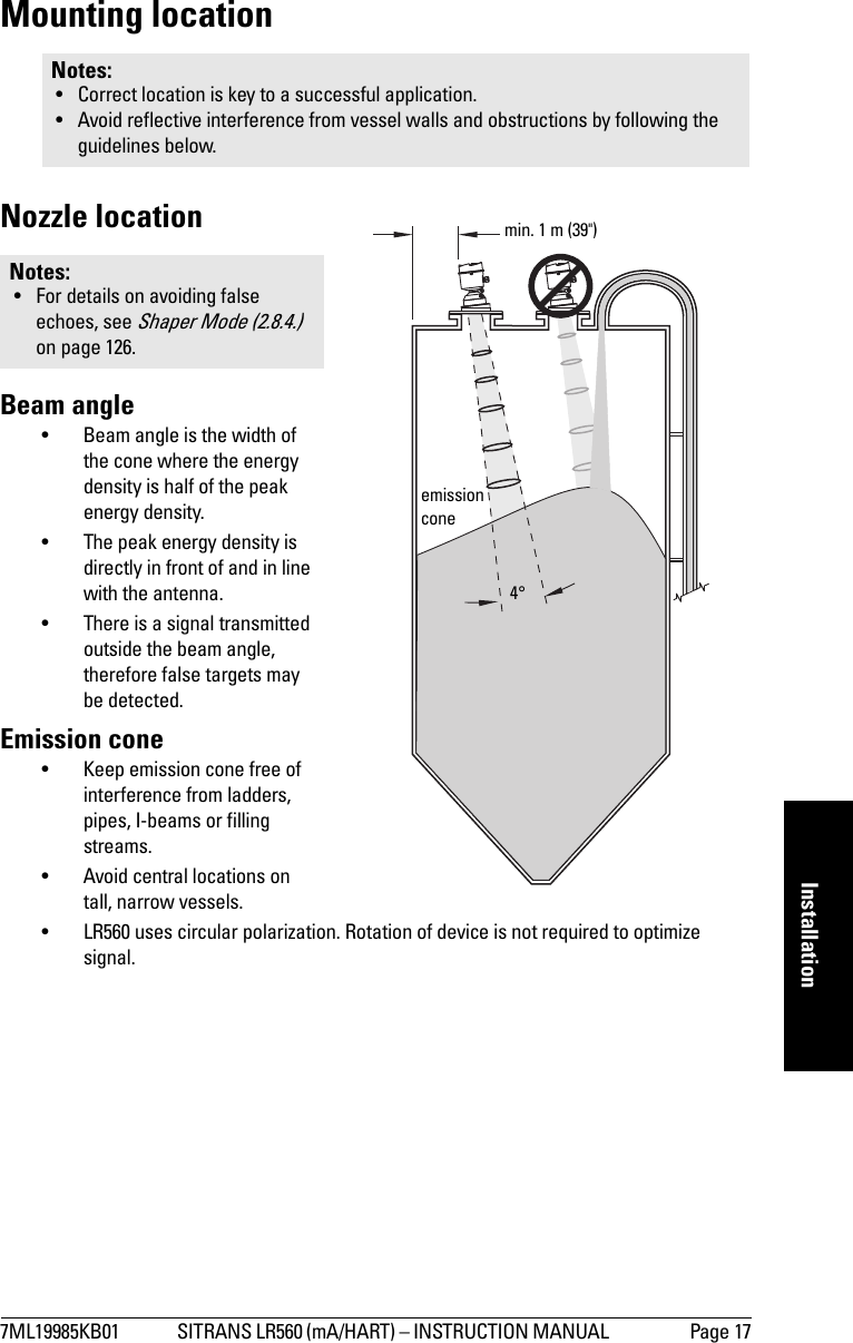 7ML19985KB01 SITRANS LR560 (mA/HART) – INSTRUCTION MANUAL  Page 17mmmmmInstallationMounting locationNozzle locationBeam angle• Beam angle is the width of the cone where the energy density is half of the peak energy density.• The peak energy density is directly in front of and in line with the antenna.• There is a signal transmitted outside the beam angle, therefore false targets may be detected.Emission cone• Keep emission cone free of interference from ladders, pipes, I-beams or filling streams.• Avoid central locations on tall, narrow vessels.• LR560 uses circular polarization. Rotation of device is not required to optimize signal.Notes: • Correct location is key to a successful application.• Avoid reflective interference from vessel walls and obstructions by following the guidelines below.Notes: • For details on avoiding false echoes, see Shaper Mode (2.8.4.)  on page 126.emission conemin. 1 m (39&quot;)4°