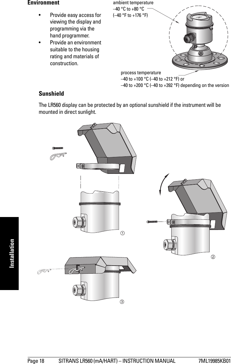 Page 18 SITRANS LR560 (mA/HART) – INSTRUCTION MANUAL  7ML19985KB01mmmmmInstallationEnvironment• Provide easy access for viewing the display and programming via the hand programmer.• Provide an environment suitable to the housing rating and materials of construction.SunshieldThe LR560 display can be protected by an optional sunshield if the instrument will be mounted in direct sunlight.ambient temperature –40 °C to +80 °C (–40 °F to +176 °F)process temperature–40 to +100 °C (–40 to +212 °F) or–40 to +200 °C (–40 to +392 °F) depending on the version